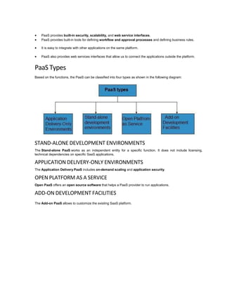  PaaS provides built-in security, scalability, and web service interfaces.
 PaaS provides built-in tools for defining workflow and approval processes and defining business rules.
 It is easy to integrate with other applications on the same platform.
 PaaS also provides web services interfaces that allow us to connect the applications outside the platform.
PaaS Types
Based on the functions, the PaaS can be classified into four types as shown in the following diagram:
STAND-ALONE DEVELOPMENT ENVIRONMENTS
The Stand-alone PaaS works as an independent entity for a specific function. It does not include licensing,
technical dependencies on specific SaaS applications.
APPLICATION DELIVERY-ONLY ENVIRONMENTS
The Application Delivery PaaS includes on-demand scaling and application security.
OPEN PLATFORM AS A SERVICE
Open PaaS offers an open source software that helps a PaaS provider to run applications.
ADD-ON DEVELOPMENT FACILITIES
The Add-on PaaS allows to customize the existing SaaS platform.
 