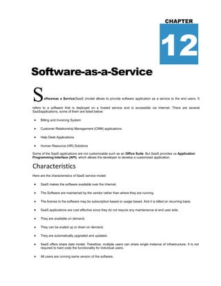Software-as-a-Service
CHAPTER
12
Softwareas a Service(SaaS )model allows to provide software application as a service to the end users. It
refers to a software that is deployed on a hosted service and is accessible via Internet. There are several
SaaSapplications, some of them are listed below:
 Billing and Invoicing System
 Customer Relationship Management (CRM) applications
 Help Desk Applications
 Human Resource (HR) Solutions
Some of the SaaS applications are not customizable such as an Office Suite. But SaaS provides us Application
Programming Interface (API), which allows the developer to develop a customized application.
Characteristics
Here are the characteristics of SaaS service model:
 SaaS makes the software available over the Internet.
 The Software are maintained by the vendor rather than where they are running.
 The license to the software may be subscription based or usage based. And it is billed on recurring basis.
 SaaS applications are cost effective since they do not require any maintenance at end user side.
 They are available on demand.
 They can be scaled up or down on demand.
 They are automatically upgraded and updated.
 SaaS offers share data model. Therefore, multiple users can share single instance of infrastructure. It is not
required to hard code the functionality for individual users.
 All users are running same version of the software.
 