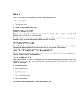 Issues
There are several issues associated with SaaS, some of them are listed below:
 Browser based risks
 Network dependence
 Lack of portability between SaaS clouds
BROWSER BASED RISKS
If the consumer visits malicious website and browser becomes infected, and the subsequent access to SaaS
application might compromise the consumer's data.
To avoid such risks, the consumer can use multiple browsers and dedicate a specific browser to access SaaS
applications or can use virtual desktop while accessing the SaaS applications.
NETWORK DEPENDENCE
The SaaS application can be delivered only when network is continuously available. Also network should be
reliable but the network reliability cannot be guaranteed either by cloud provider or the consumer.
LACK OF PORTABILITY BETWEEN SAAS CLOUDS
Transferring workloads from one SaaS cloud to another is not so easy because work flow, business logics, user
interfaces, support scripts can be provider specific.
OPEN SAAS AND SOA
Open SaaS uses SaaS applications that are developed using open source programming language. These SaaS
applications can run on any open source operating system and database. Open SaaS has several benefits, some
of these are listed below:
 No License Required
 Low Deployment Cost
 Less Vendor Lock-in
 More portable applications
 More Robust Solution
The following diagram shows the SaaS implementation based on SOA:
 