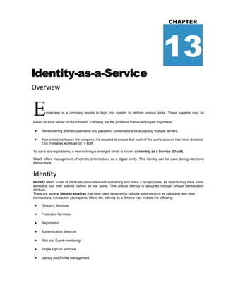 ldentity-as-a-Service
Overview
CHAPTER
13
Employees in a company require to login into system to perform various tasks. These systems may be
based on local server or cloud based. Following are the problems that an employee might face:
 Remembering different username and password combinations for accessing multiple servers.
 If an employee leaves the company, it's required to ensure that each of the user's account has been disabled.
This increases workload on IT staff.
To solve above problems, a new technique emerged which is known as Identity as a Service (IDaaS).
IDaaS offers management of identity (information) as a digital entity. This identity can be used during electronic
transactions.
Identity
Identity refers to set of attributes associated with something and make it recognizable. All objects may have same
attributes, but their identity cannot be the same. This unique identity is assigned through unique identification
attribute.
There are several identity services that have been deployed to validate services such as validating web sites,
transactions, transaction participants, client, etc. Identity as a Service may include the following:
 Directory Services
 Federated Services
 Registration
 Authentication Services
 Risk and Event monitoring
 Single sign-on services
 Identity and Profile management
 