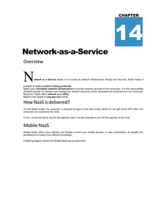 Network-as-a-Service
Overview
CHAPTER
14
Network as a Service allows us to access to network infrastructure directly and securely. NaaS makes it
possible to deploy custom routing protocols.
NaaS uses virtualized network infrastructure to provide network services to the consumer. It is the responsibility
of NaaS provider to maintain and manage the network resources which decreases the workload from the consumer.
Moreover, NaaS offers network as a utility.
NaaS is also based on pay-per-use model.
How NaaS isdelivered?
To use NaaS model, the consumer is required to logon to the web portal, where he can get online API. Here, the
consumer can customize the route.
In turn, consumer has to pay for the capacity used. It is also possible to turn off the capacity at any time.
Mobile NaaS
Mobile NaaS offers more efficient and flexible control over mobile devices. It uses virtualization to simplify the
architecture to create more efficient processes.
Following diagram shows the Mobile NaaS service elements:
 
