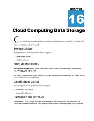CHAPTER
16
Cloud Computing Data Storage
Cloud Storage is a service that allows to save data on offsite storage system managed by third-party and is
made accessible by a web services API.
StorageDevices
Storage devices can be broadly classified into two categories:
 Block Storage Devices
 File Storage Devices
BLOCK STORAGE DEVICES
Block Storage Devices offer raw storage to the clients. This raw storage can be partitioned to create volumes.
FILE STORAGE DEVICES
File Storage Devices offers storage to clients in form of files, maintaining its own file system. This storage is in the
form of Network Attached Storage (NAS).
Cloud Storage Classes
Cloud Storage can be broadly classified into two categories:
 Unmanaged Cloud Storage
 Managed Cloud Storage
UNMANAGED CLOUD STORAGE
Unmanaged Cloud Storage means that the storage is preconfigured for the consumer. The
consumer cannot format nor the consumer can install own file system or change drive properties.
 
