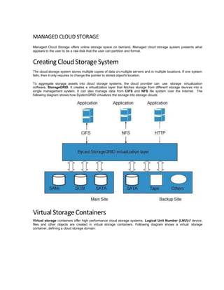 MANAGED CLOUD STORAGE
Managed Cloud Storage offers online storage space on demand. Managed cloud storage system presents what
appears to the user to be a raw disk that the user can partition and format.
Creating CloudStorageSystem
The cloud storage system stores multiple copies of data on multiple servers and in multiple locations. If one system
fails, then it only requires to change the pointer to stored object's location.
To aggregate storage assets into cloud storage systems, the cloud provider can use storage virtualization
software, StorageGRID. It creates a virtualization layer that fetches storage from different storage devices into a
single management system. It can also manage data from CIFS and NFS file system over the Internet. The
following diagram shows how SystemGRID virtualizes the storage into storage clouds:
VirtualStorageContainers
Virtual storage containers offer high performance cloud storage systems. Logical Unit Number (LNU)of device,
files and other objects are created in virtual storage containers. Following diagram shows a virtual storage
container, defining a cloud storage domain:
 