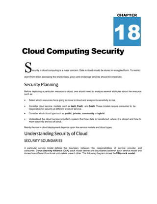 CHAPTER
18
Cloud Computing Security
Security in cloud computing is a major concern. Data in cloud should be stored in encrypted form. To restrict
client from direct accessing the shared data, proxy and brokerage services should be employed.
Security Planning
Before deploying a particular resource to cloud, one should need to analyze several attributes about the resource
such as:
 Select which resources he is going to move to cloud and analyze its sensitivity to risk.
 Consider cloud service models such as IaaS, PaaS, and SaaS. These models require consumer to be
responsible for security at different levels of service.
 Consider which cloud type such as public, private, community or hybrid.
 Understand the cloud service provider's system that how data is transferred, where it is stored and how to
move data into and out of cloud.
Mainly the risk in cloud deployment depends upon the service models and cloud types.
Understanding Security of Cloud
SECURITY BOUNDARIES
A particular service model defines the boundary between the responsibilities of service provider and
consumer. Cloud Security Alliance (CSA) stack model defines the boundaries between each service model and
shows how different functional units relate to each other. The following diagram shows theCSA stack model:
 