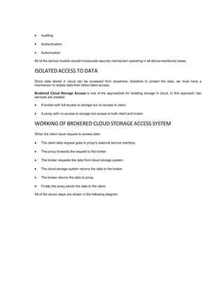  Auditing
 Authentication
 Authorization
All of the service models should incorporate security mechanism operating in all above-mentioned areas.
ISOLATED ACCESS TO DATA
Since data stored in cloud can be accessed from anywhere, therefore to protect the data, we must have a
mechanism to isolate data from direct client access.
Brokered Cloud Storage Access is one of the approaches for isolating storage in cloud. In this approach, two
services are created:
 A broker with full access to storage but no access to client.
 A proxy with no access to storage but access to both client and broker.
WORKING OF BROKERED CLOUD STORAGE ACCESS SYSTEM
When the client issue request to access data:
 The client data request goes to proxy's external service interface.
 The proxy forwards the request to the broker.
 The broker requests the data from cloud storage system.
 The cloud storage system returns the data to the broker.
 The broker returns the data to proxy.
 Finally the proxy sends the data to the client.
All of the above steps are shown in the following diagram:
 