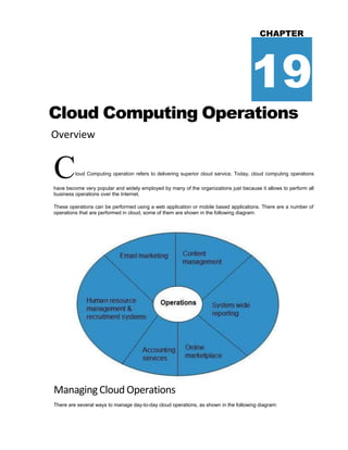 CHAPTER
19
Cloud Computing Operations
Overview
Cloud Computing operation refers to delivering superior cloud service. Today, cloud computing operations
have become very popular and widely employed by many of the organizations just because it allows to perform all
business operations over the Internet.
These operations can be performed using a web application or mobile based applications. There are a number of
operations that are performed in cloud, some of them are shown in the following diagram:
Managing Cloud Operations
There are several ways to manage day-to-day cloud operations, as shown in the following diagram:
 