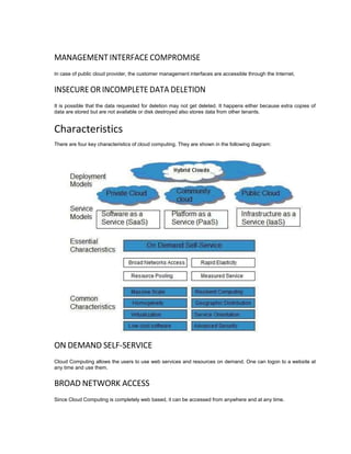 MANAGEMENT INTERFACE COMPROMISE
In case of public cloud provider, the customer management interfaces are accessible through the Internet.
INSECURE OR INCOMPLETE DATA DELETION
It is possible that the data requested for deletion may not get deleted. It happens either because extra copies of
data are stored but are not available or disk destroyed also stores data from other tenants.
Characteristics
There are four key characteristics of cloud computing. They are shown in the following diagram:
ON DEMAND SELF-SERVICE
Cloud Computing allows the users to use web services and resources on demand. One can logon to a website at
any time and use them.
BROAD NETWORK ACCESS
Since Cloud Computing is completely web based, it can be accessed from anywhere and at any time.
 