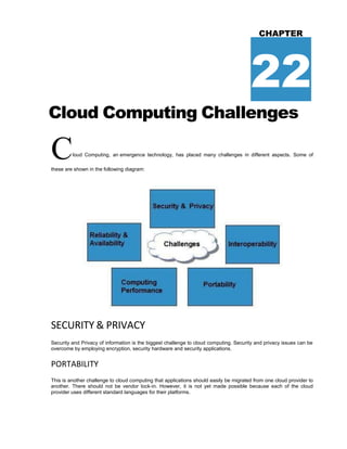 CHAPTER
22
Cloud Computing Challenges
Cloud Computing, an emergence technology, has placed many challenges in different aspects. Some of
these are shown in the following diagram:
SECURITY & PRIVACY
Security and Privacy of information is the biggest challenge to cloud computing. Security and privacy issues can be
overcome by employing encryption, security hardware and security applications.
PORTABILITY
This is another challenge to cloud computing that applications should easily be migrated from one cloud provider to
another. There should not be vendor lock-in. However, it is not yet made possible because each of the cloud
provider uses different standard languages for their platforms.
 