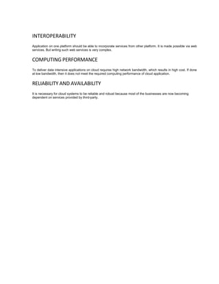 INTEROPERABILITY
Application on one platform should be able to incorporate services from other platform. It is made possible via web
services. But writing such web services is very complex.
COMPUTING PERFORMANCE
To deliver data intensive applications on cloud requires high network bandwidth, which results in high cost. If done
at low bandwidth, then it does not meet the required computing performance of cloud application.
RELIABILITY AND AVAILABILITY
It is necessary for cloud systems to be reliable and robust because most of the businesses are now becoming
dependent on services provided by third-party.
 