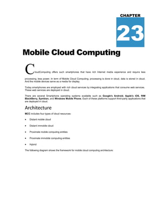 CHAPTER
23
Mobile Cloud Computing
CloudComputing offers such smartphones that have rich Internet media experience and require less
processing, less power. In term of Mobile Cloud Computing, processing is done in cloud, data is stored in cloud.
And the mobile devices serve as a media for display.
Today smartphones are employed with rich cloud services by integrating applications that consume web services.
These web services are deployed in cloud.
There are several Smartphone operating systems available such as Google's Android, Apple's iOS, RIM
BlackBerry, Symbian, and Windows Mobile Phone. Each of these platforms support third-party applications that
are deployed in cloud.
Architecture
MCC includes four types of cloud resources:
 Distant mobile cloud
 Distant immobile cloud
 Proximate mobile computing entities
 Proximate immobile computing entities
 Hybrid
The following diagram shows the framework for mobile cloud computing architecture:
 