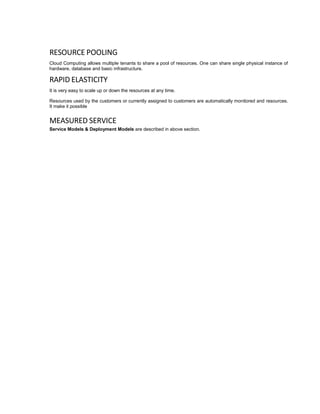 RESOURCE POOLING
Cloud Computing allows multiple tenants to share a pool of resources. One can share single physical instance of
hardware, database and basic infrastructure.
RAPID ELASTICITY
It is very easy to scale up or down the resources at any time.
Resources used by the customers or currently assigned to customers are automatically monitored and resources.
It make it possible
MEASURED SERVICE
Service Models & Deployment Models are described in above section.
 