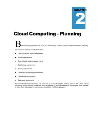 2
CHAPTER
Cloud Computing - Planning
Beforedeploying applications to cloud, it is necessary to consider your business requirements. Following
are the issues one must have to think about:
 Data Security and Privacy Requirement
 Budget Requirements
 Type of cloud - public, private or hybrid
 Data backup requirements
 Training requirements
 Dashboard and reporting requirements
 Client access requirements
 Data export requirements
To meet all of these requirements, it is necessary to have well-compiled planning. Here in this tutorial, we will
discuss the various planning phases that must be practised by an enterprise before migrating the entire business
to cloud. Each of these planning phases are described in the following diagram:
 