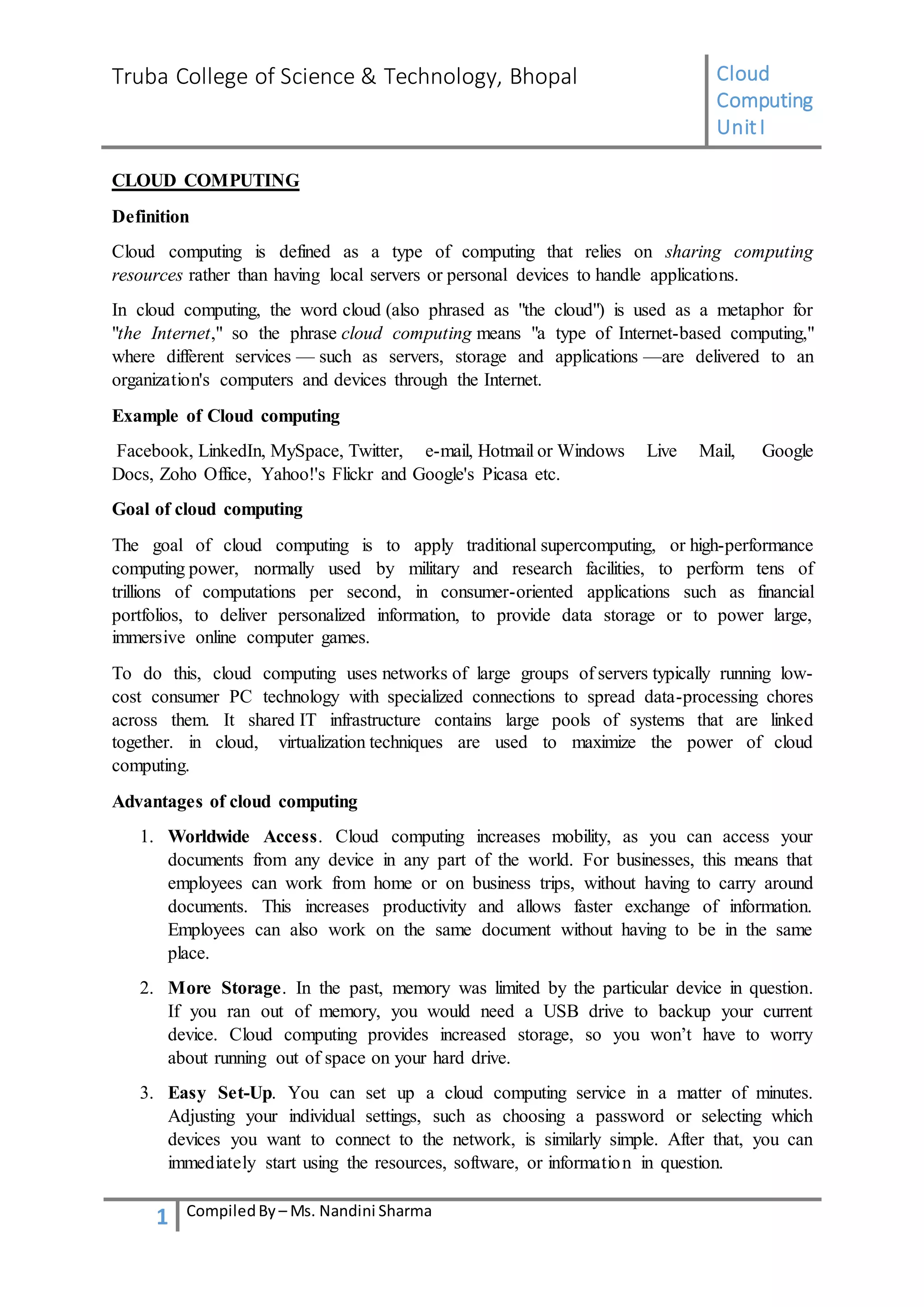 Truba College of Science & Technology, Bhopal Cloud
Computing
UnitI
1 CompiledBy – Ms. Nandini Sharma
CLOUD COMPUTING
Definition
Cloud computing is defined as a type of computing that relies on sharing computing
resources rather than having local servers or personal devices to handle applications.
In cloud computing, the word cloud (also phrased as "the cloud") is used as a metaphor for
"the Internet," so the phrase cloud computing means "a type of Internet-based computing,"
where different services — such as servers, storage and applications —are delivered to an
organization's computers and devices through the Internet.
Example of Cloud computing
Facebook, LinkedIn, MySpace, Twitter, e-mail, Hotmail or Windows Live Mail, Google
Docs, Zoho Office, Yahoo!'s Flickr and Google's Picasa etc.
Goal of cloud computing
The goal of cloud computing is to apply traditional supercomputing, or high-performance
computing power, normally used by military and research facilities, to perform tens of
trillions of computations per second, in consumer-oriented applications such as financial
portfolios, to deliver personalized information, to provide data storage or to power large,
immersive online computer games.
To do this, cloud computing uses networks of large groups of servers typically running low-
cost consumer PC technology with specialized connections to spread data-processing chores
across them. It shared IT infrastructure contains large pools of systems that are linked
together. in cloud, virtualization techniques are used to maximize the power of cloud
computing.
Advantages of cloud computing
1. Worldwide Access. Cloud computing increases mobility, as you can access your
documents from any device in any part of the world. For businesses, this means that
employees can work from home or on business trips, without having to carry around
documents. This increases productivity and allows faster exchange of information.
Employees can also work on the same document without having to be in the same
place.
2. More Storage. In the past, memory was limited by the particular device in question.
If you ran out of memory, you would need a USB drive to backup your current
device. Cloud computing provides increased storage, so you won’t have to worry
about running out of space on your hard drive.
3. Easy Set-Up. You can set up a cloud computing service in a matter of minutes.
Adjusting your individual settings, such as choosing a password or selecting which
devices you want to connect to the network, is similarly simple. After that, you can
immediately start using the resources, software, or information in question.
 