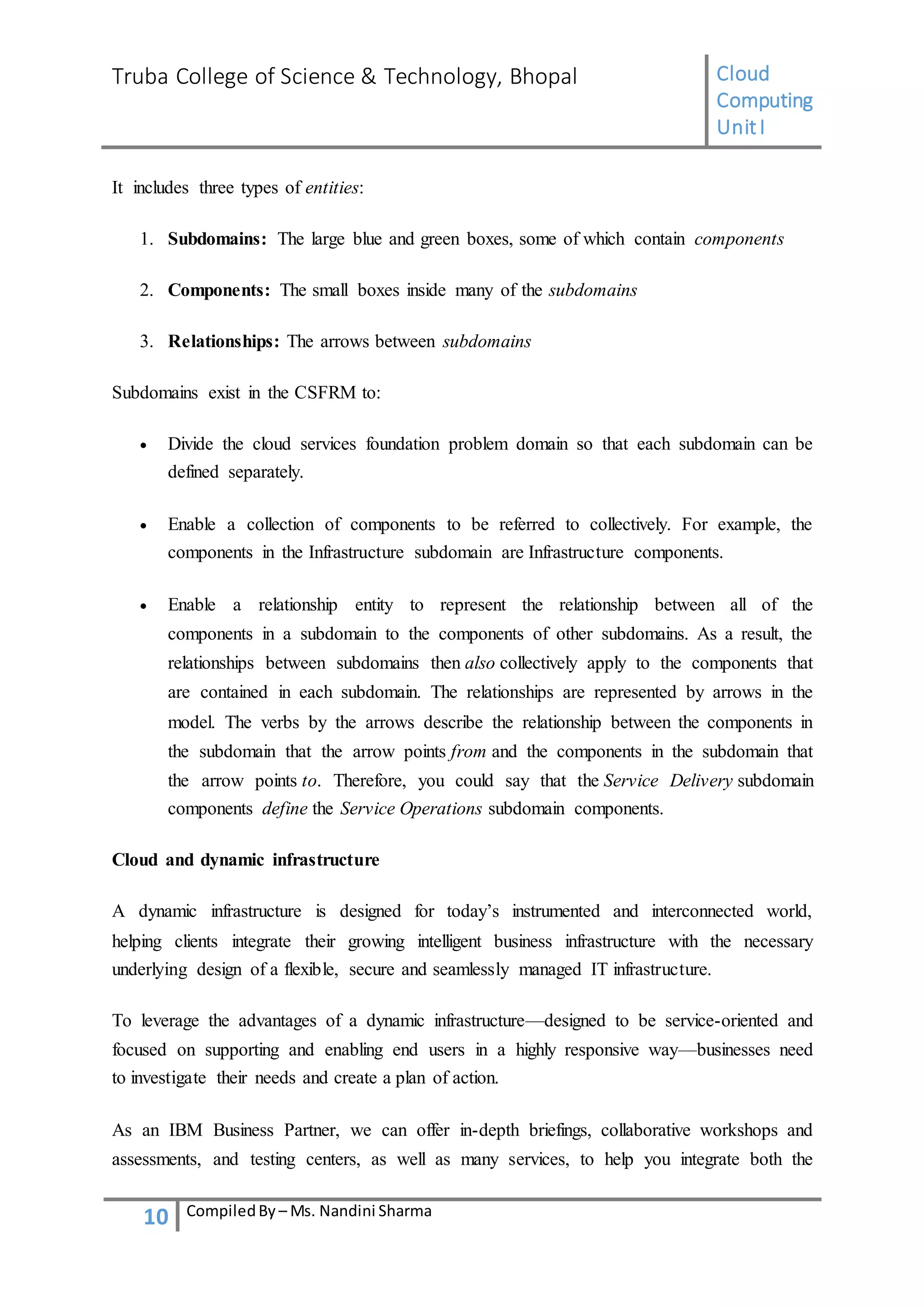 Truba College of Science & Technology, Bhopal Cloud
Computing
UnitI
10 CompiledBy – Ms. Nandini Sharma
It includes three types of entities:
1. Subdomains: The large blue and green boxes, some of which contain components
2. Components: The small boxes inside many of the subdomains
3. Relationships: The arrows between subdomains
Subdomains exist in the CSFRM to:
 Divide the cloud services foundation problem domain so that each subdomain can be
defined separately.
 Enable a collection of components to be referred to collectively. For example, the
components in the Infrastructure subdomain are Infrastructure components.
 Enable a relationship entity to represent the relationship between all of the
components in a subdomain to the components of other subdomains. As a result, the
relationships between subdomains then also collectively apply to the components that
are contained in each subdomain. The relationships are represented by arrows in the
model. The verbs by the arrows describe the relationship between the components in
the subdomain that the arrow points from and the components in the subdomain that
the arrow points to. Therefore, you could say that the Service Delivery subdomain
components define the Service Operations subdomain components.
Cloud and dynamic infrastructure
A dynamic infrastructure is designed for today’s instrumented and interconnected world,
helping clients integrate their growing intelligent business infrastructure with the necessary
underlying design of a flexible, secure and seamlessly managed IT infrastructure.
To leverage the advantages of a dynamic infrastructure—designed to be service-oriented and
focused on supporting and enabling end users in a highly responsive way—businesses need
to investigate their needs and create a plan of action.
As an IBM Business Partner, we can offer in-depth briefings, collaborative workshops and
assessments, and testing centers, as well as many services, to help you integrate both the
 