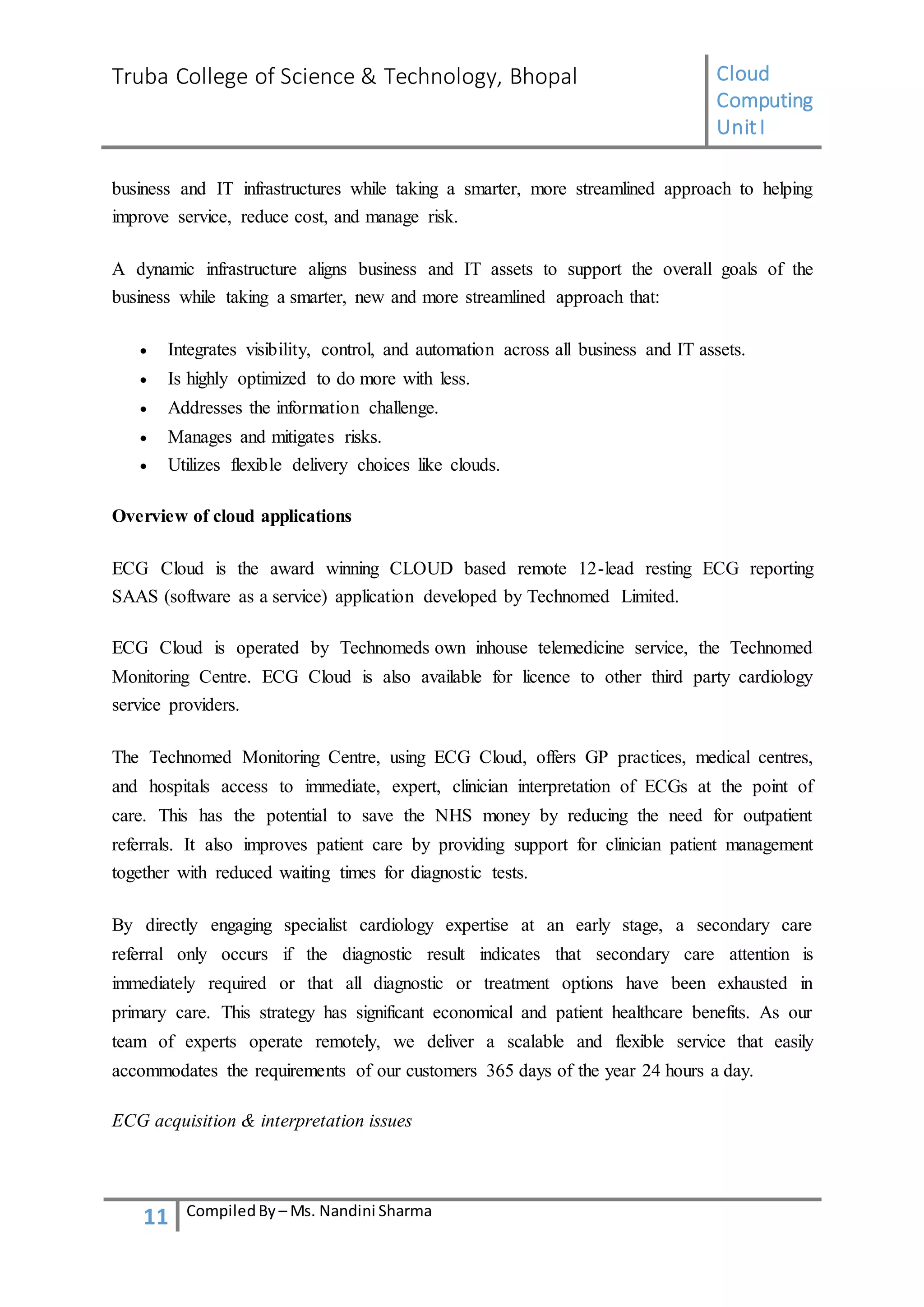 Truba College of Science & Technology, Bhopal Cloud
Computing
UnitI
11 CompiledBy – Ms. Nandini Sharma
business and IT infrastructures while taking a smarter, more streamlined approach to helping
improve service, reduce cost, and manage risk.
A dynamic infrastructure aligns business and IT assets to support the overall goals of the
business while taking a smarter, new and more streamlined approach that:
 Integrates visibility, control, and automation across all business and IT assets.
 Is highly optimized to do more with less.
 Addresses the information challenge.
 Manages and mitigates risks.
 Utilizes flexible delivery choices like clouds.
Overview of cloud applications
ECG Cloud is the award winning CLOUD based remote 12-lead resting ECG reporting
SAAS (software as a service) application developed by Technomed Limited.
ECG Cloud is operated by Technomeds own inhouse telemedicine service, the Technomed
Monitoring Centre. ECG Cloud is also available for licence to other third party cardiology
service providers.
The Technomed Monitoring Centre, using ECG Cloud, offers GP practices, medical centres,
and hospitals access to immediate, expert, clinician interpretation of ECGs at the point of
care. This has the potential to save the NHS money by reducing the need for outpatient
referrals. It also improves patient care by providing support for clinician patient management
together with reduced waiting times for diagnostic tests.
By directly engaging specialist cardiology expertise at an early stage, a secondary care
referral only occurs if the diagnostic result indicates that secondary care attention is
immediately required or that all diagnostic or treatment options have been exhausted in
primary care. This strategy has significant economical and patient healthcare benefits. As our
team of experts operate remotely, we deliver a scalable and flexible service that easily
accommodates the requirements of our customers 365 days of the year 24 hours a day.
ECG acquisition & interpretation issues
 