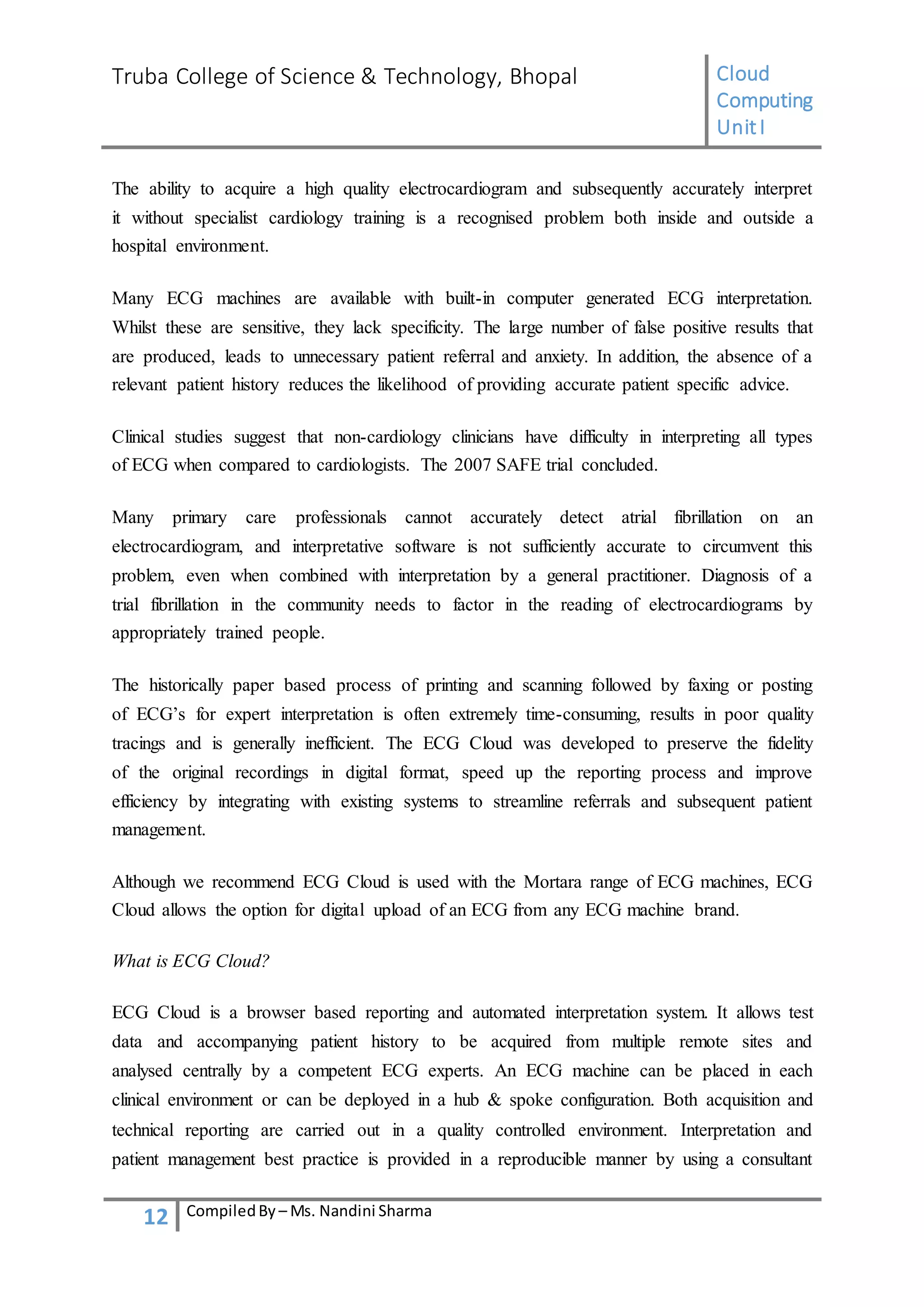 Truba College of Science & Technology, Bhopal Cloud
Computing
UnitI
12 CompiledBy – Ms. Nandini Sharma
The ability to acquire a high quality electrocardiogram and subsequently accurately interpret
it without specialist cardiology training is a recognised problem both inside and outside a
hospital environment.
Many ECG machines are available with built-in computer generated ECG interpretation.
Whilst these are sensitive, they lack specificity. The large number of false positive results that
are produced, leads to unnecessary patient referral and anxiety. In addition, the absence of a
relevant patient history reduces the likelihood of providing accurate patient specific advice.
Clinical studies suggest that non-cardiology clinicians have difficulty in interpreting all types
of ECG when compared to cardiologists. The 2007 SAFE trial concluded.
Many primary care professionals cannot accurately detect atrial fibrillation on an
electrocardiogram, and interpretative software is not sufficiently accurate to circumvent this
problem, even when combined with interpretation by a general practitioner. Diagnosis of a
trial fibrillation in the community needs to factor in the reading of electrocardiograms by
appropriately trained people.
The historically paper based process of printing and scanning followed by faxing or posting
of ECG’s for expert interpretation is often extremely time-consuming, results in poor quality
tracings and is generally inefficient. The ECG Cloud was developed to preserve the fidelity
of the original recordings in digital format, speed up the reporting process and improve
efficiency by integrating with existing systems to streamline referrals and subsequent patient
management.
Although we recommend ECG Cloud is used with the Mortara range of ECG machines, ECG
Cloud allows the option for digital upload of an ECG from any ECG machine brand.
What is ECG Cloud?
ECG Cloud is a browser based reporting and automated interpretation system. It allows test
data and accompanying patient history to be acquired from multiple remote sites and
analysed centrally by a competent ECG experts. An ECG machine can be placed in each
clinical environment or can be deployed in a hub & spoke configuration. Both acquisition and
technical reporting are carried out in a quality controlled environment. Interpretation and
patient management best practice is provided in a reproducible manner by using a consultant
 