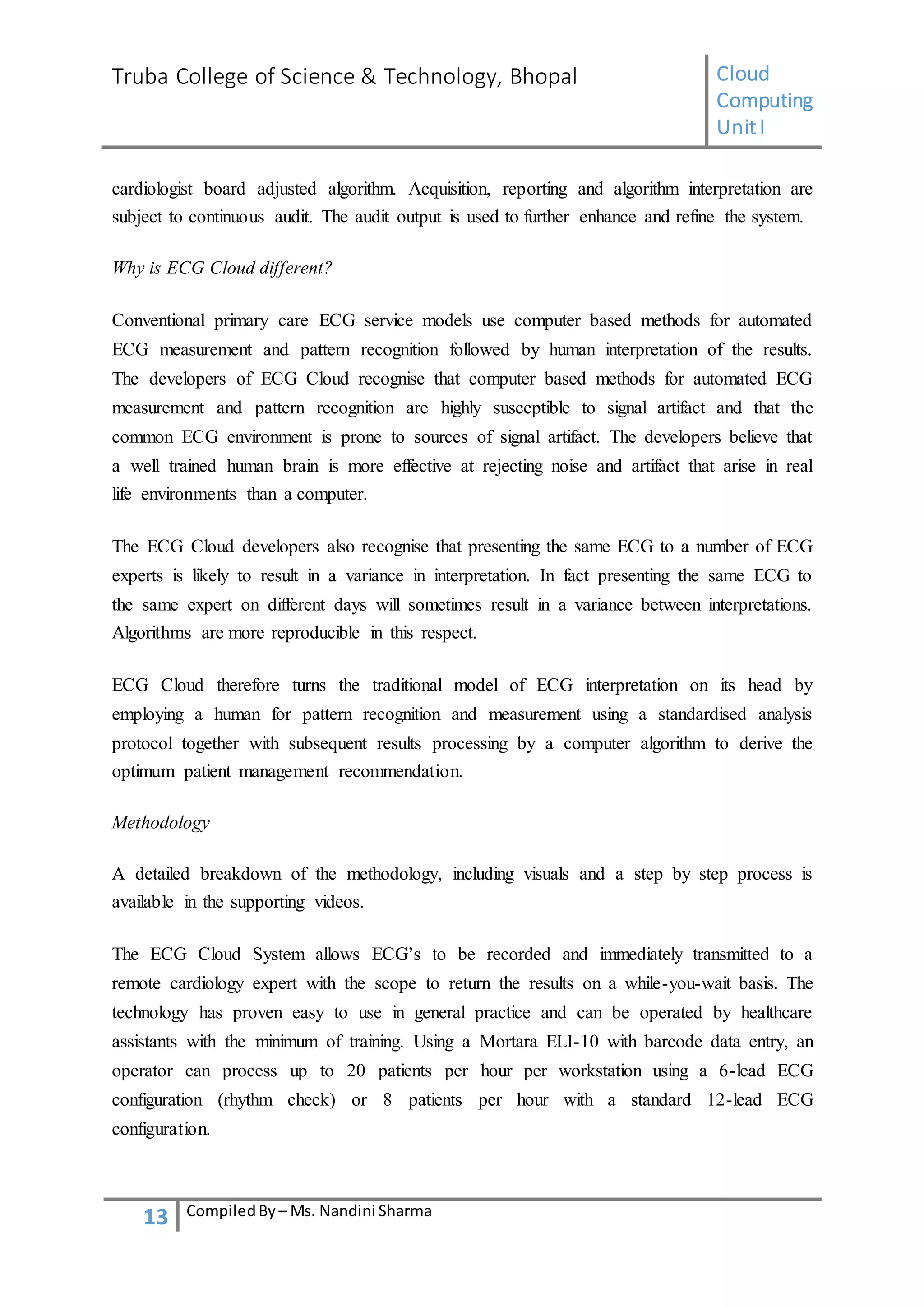 Truba College of Science & Technology, Bhopal Cloud
Computing
UnitI
13 CompiledBy – Ms. Nandini Sharma
cardiologist board adjusted algorithm. Acquisition, reporting and algorithm interpretation are
subject to continuous audit. The audit output is used to further enhance and refine the system.
Why is ECG Cloud different?
Conventional primary care ECG service models use computer based methods for automated
ECG measurement and pattern recognition followed by human interpretation of the results.
The developers of ECG Cloud recognise that computer based methods for automated ECG
measurement and pattern recognition are highly susceptible to signal artifact and that the
common ECG environment is prone to sources of signal artifact. The developers believe that
a well trained human brain is more effective at rejecting noise and artifact that arise in real
life environments than a computer.
The ECG Cloud developers also recognise that presenting the same ECG to a number of ECG
experts is likely to result in a variance in interpretation. In fact presenting the same ECG to
the same expert on different days will sometimes result in a variance between interpretations.
Algorithms are more reproducible in this respect.
ECG Cloud therefore turns the traditional model of ECG interpretation on its head by
employing a human for pattern recognition and measurement using a standardised analysis
protocol together with subsequent results processing by a computer algorithm to derive the
optimum patient management recommendation.
Methodology
A detailed breakdown of the methodology, including visuals and a step by step process is
available in the supporting videos.
The ECG Cloud System allows ECG’s to be recorded and immediately transmitted to a
remote cardiology expert with the scope to return the results on a while-you-wait basis. The
technology has proven easy to use in general practice and can be operated by healthcare
assistants with the minimum of training. Using a Mortara ELI-10 with barcode data entry, an
operator can process up to 20 patients per hour per workstation using a 6-lead ECG
configuration (rhythm check) or 8 patients per hour with a standard 12-lead ECG
configuration.
 