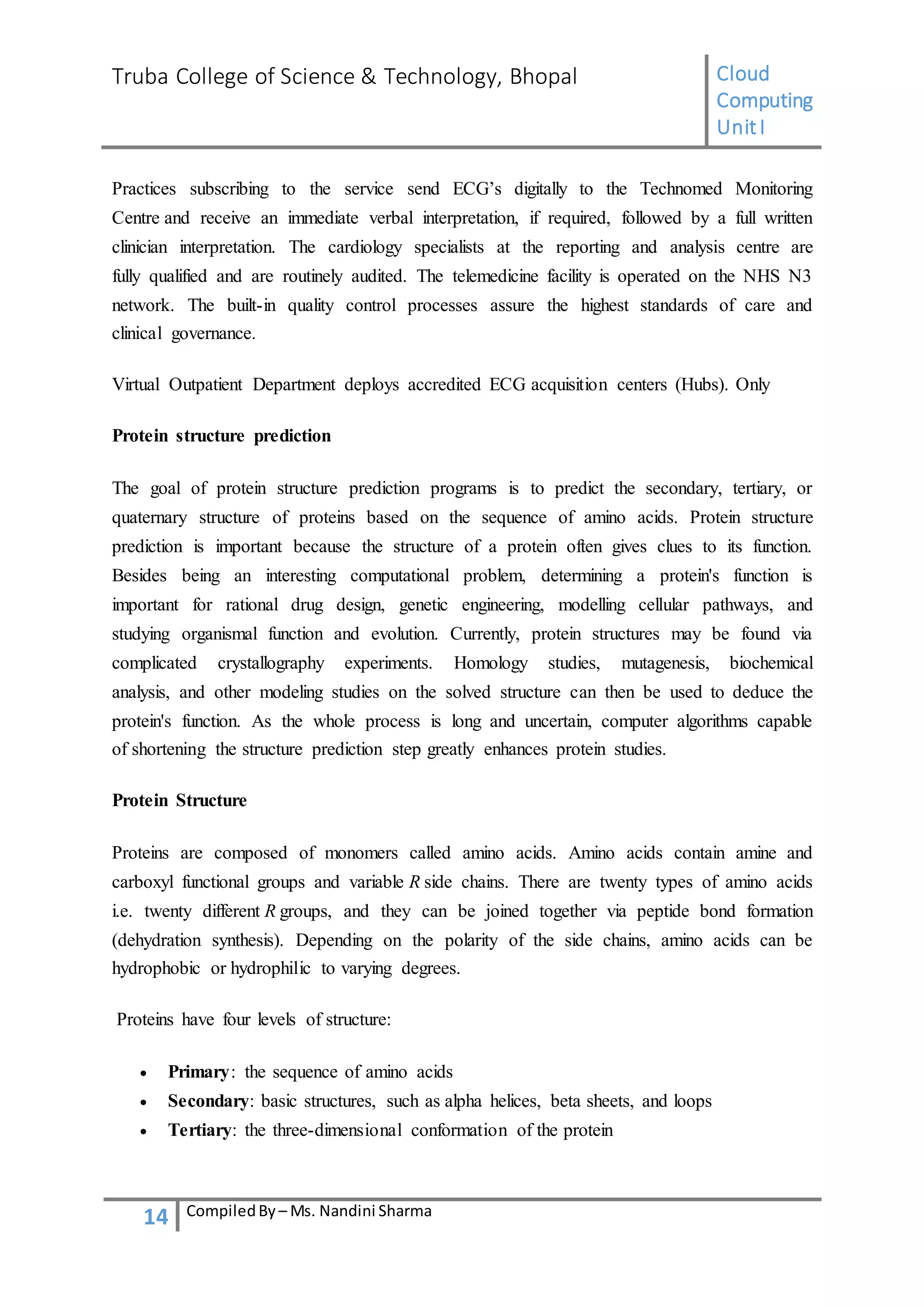 Truba College of Science & Technology, Bhopal Cloud
Computing
UnitI
14 CompiledBy – Ms. Nandini Sharma
Practices subscribing to the service send ECG’s digitally to the Technomed Monitoring
Centre and receive an immediate verbal interpretation, if required, followed by a full written
clinician interpretation. The cardiology specialists at the reporting and analysis centre are
fully qualified and are routinely audited. The telemedicine facility is operated on the NHS N3
network. The built-in quality control processes assure the highest standards of care and
clinical governance.
Virtual Outpatient Department deploys accredited ECG acquisition centers (Hubs). Only
Protein structure prediction
The goal of protein structure prediction programs is to predict the secondary, tertiary, or
quaternary structure of proteins based on the sequence of amino acids. Protein structure
prediction is important because the structure of a protein often gives clues to its function.
Besides being an interesting computational problem, determining a protein's function is
important for rational drug design, genetic engineering, modelling cellular pathways, and
studying organismal function and evolution. Currently, protein structures may be found via
complicated crystallography experiments. Homology studies, mutagenesis, biochemical
analysis, and other modeling studies on the solved structure can then be used to deduce the
protein's function. As the whole process is long and uncertain, computer algorithms capable
of shortening the structure prediction step greatly enhances protein studies.
Protein Structure
Proteins are composed of monomers called amino acids. Amino acids contain amine and
carboxyl functional groups and variable R side chains. There are twenty types of amino acids
i.e. twenty different R groups, and they can be joined together via peptide bond formation
(dehydration synthesis). Depending on the polarity of the side chains, amino acids can be
hydrophobic or hydrophilic to varying degrees.
Proteins have four levels of structure:
 Primary: the sequence of amino acids
 Secondary: basic structures, such as alpha helices, beta sheets, and loops
 Tertiary: the three-dimensional conformation of the protein
 