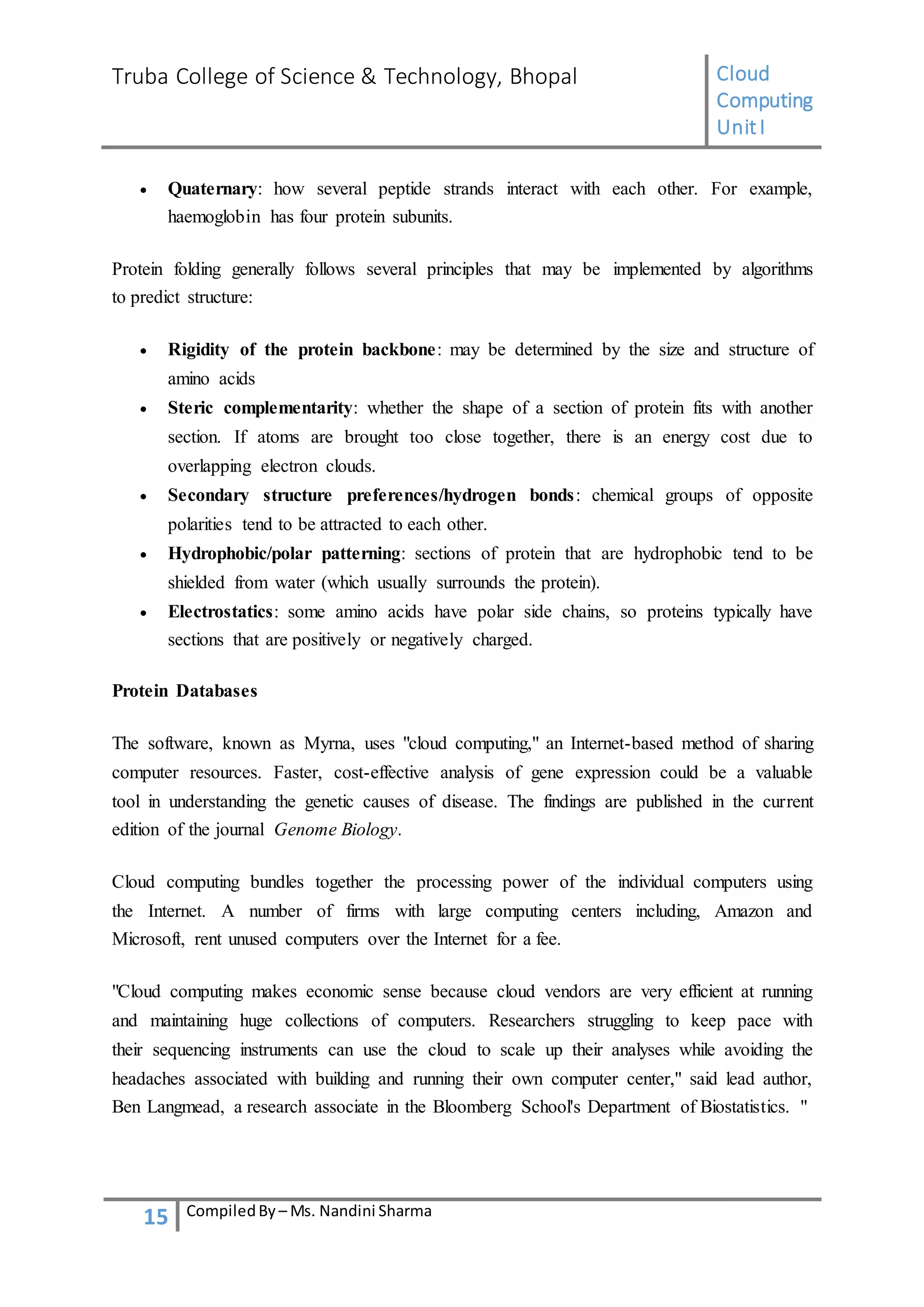Truba College of Science & Technology, Bhopal Cloud
Computing
UnitI
15 CompiledBy – Ms. Nandini Sharma
 Quaternary: how several peptide strands interact with each other. For example,
haemoglobin has four protein subunits.
Protein folding generally follows several principles that may be implemented by algorithms
to predict structure:
 Rigidity of the protein backbone: may be determined by the size and structure of
amino acids
 Steric complementarity: whether the shape of a section of protein fits with another
section. If atoms are brought too close together, there is an energy cost due to
overlapping electron clouds.
 Secondary structure preferences/hydrogen bonds: chemical groups of opposite
polarities tend to be attracted to each other.
 Hydrophobic/polar patterning: sections of protein that are hydrophobic tend to be
shielded from water (which usually surrounds the protein).
 Electrostatics: some amino acids have polar side chains, so proteins typically have
sections that are positively or negatively charged.
Protein Databases
The software, known as Myrna, uses "cloud computing," an Internet-based method of sharing
computer resources. Faster, cost-effective analysis of gene expression could be a valuable
tool in understanding the genetic causes of disease. The findings are published in the current
edition of the journal Genome Biology.
Cloud computing bundles together the processing power of the individual computers using
the Internet. A number of firms with large computing centers including, Amazon and
Microsoft, rent unused computers over the Internet for a fee.
"Cloud computing makes economic sense because cloud vendors are very efficient at running
and maintaining huge collections of computers. Researchers struggling to keep pace with
their sequencing instruments can use the cloud to scale up their analyses while avoiding the
headaches associated with building and running their own computer center," said lead author,
Ben Langmead, a research associate in the Bloomberg School's Department of Biostatistics. "
 
