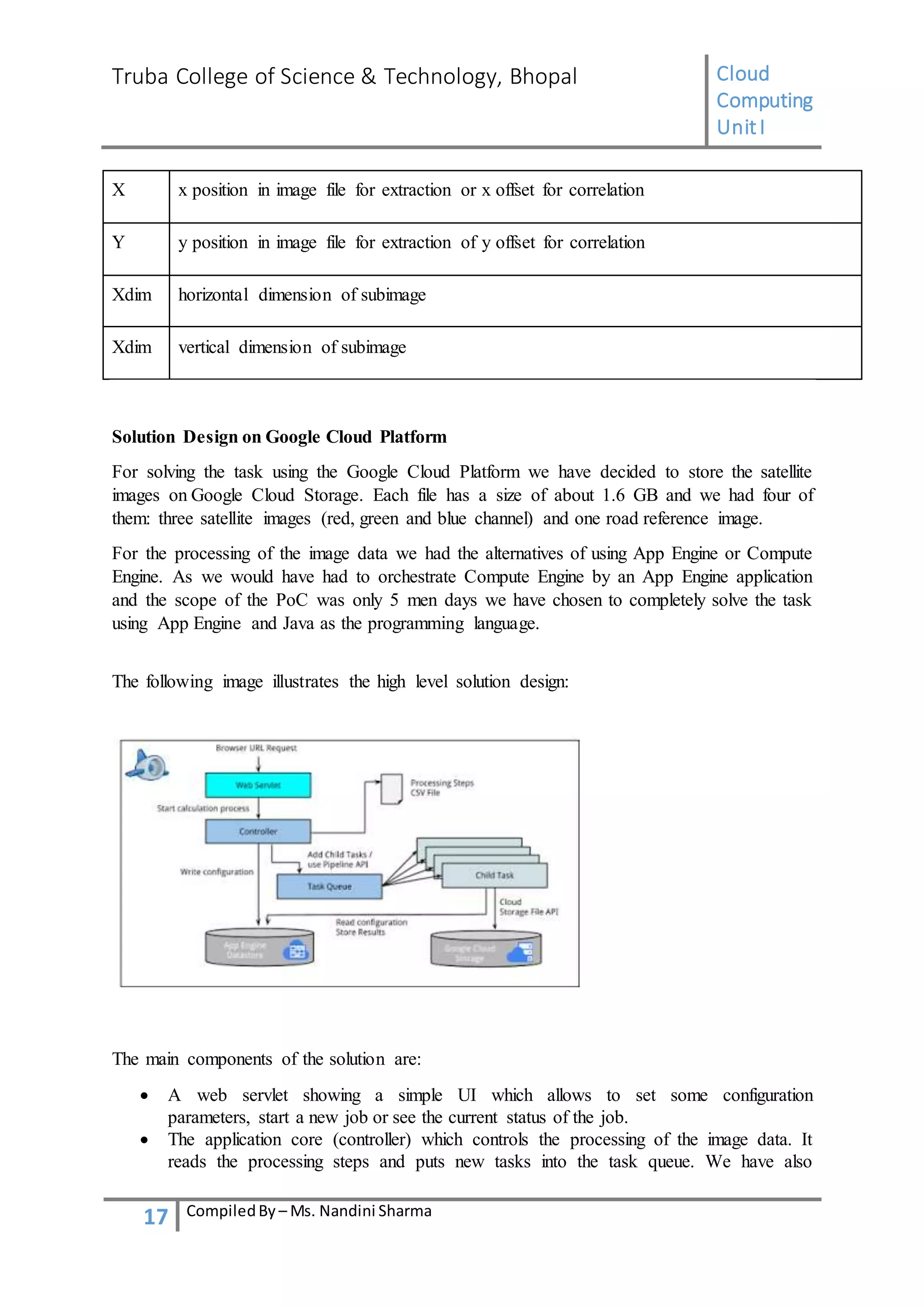 Truba College of Science & Technology, Bhopal Cloud
Computing
UnitI
17 CompiledBy – Ms. Nandini Sharma
X x position in image file for extraction or x offset for correlation
Y y position in image file for extraction of y offset for correlation
Xdim horizontal dimension of subimage
Xdim vertical dimension of subimage
Solution Design on Google Cloud Platform
For solving the task using the Google Cloud Platform we have decided to store the satellite
images on Google Cloud Storage. Each file has a size of about 1.6 GB and we had four of
them: three satellite images (red, green and blue channel) and one road reference image.
For the processing of the image data we had the alternatives of using App Engine or Compute
Engine. As we would have had to orchestrate Compute Engine by an App Engine application
and the scope of the PoC was only 5 men days we have chosen to completely solve the task
using App Engine and Java as the programming language.
The following image illustrates the high level solution design:
The main components of the solution are:
 A web servlet showing a simple UI which allows to set some configuration
parameters, start a new job or see the current status of the job.
 The application core (controller) which controls the processing of the image data. It
reads the processing steps and puts new tasks into the task queue. We have also
 