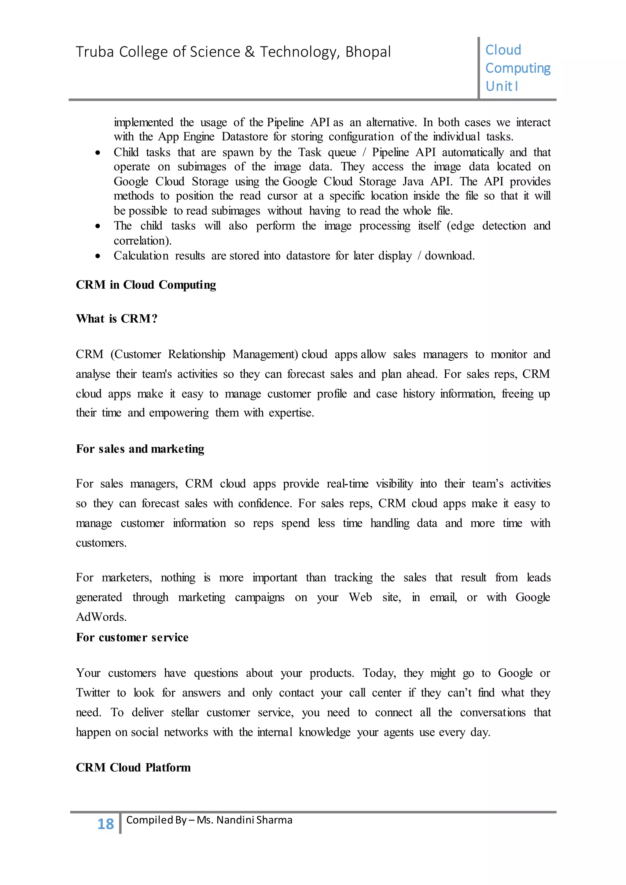 Truba College of Science & Technology, Bhopal Cloud
Computing
UnitI
18 CompiledBy – Ms. Nandini Sharma
implemented the usage of the Pipeline API as an alternative. In both cases we interact
with the App Engine Datastore for storing configuration of the individual tasks.
 Child tasks that are spawn by the Task queue / Pipeline API automatically and that
operate on subimages of the image data. They access the image data located on
Google Cloud Storage using the Google Cloud Storage Java API. The API provides
methods to position the read cursor at a specific location inside the file so that it will
be possible to read subimages without having to read the whole file.
 The child tasks will also perform the image processing itself (edge detection and
correlation).
 Calculation results are stored into datastore for later display / download.
CRM in Cloud Computing
What is CRM?
CRM (Customer Relationship Management) cloud apps allow sales managers to monitor and
analyse their team's activities so they can forecast sales and plan ahead. For sales reps, CRM
cloud apps make it easy to manage customer profile and case history information, freeing up
their time and empowering them with expertise.
For sales and marketing
For sales managers, CRM cloud apps provide real-time visibility into their team’s activities
so they can forecast sales with confidence. For sales reps, CRM cloud apps make it easy to
manage customer information so reps spend less time handling data and more time with
customers.
For marketers, nothing is more important than tracking the sales that result from leads
generated through marketing campaigns on your Web site, in email, or with Google
AdWords.
For customer service
Your customers have questions about your products. Today, they might go to Google or
Twitter to look for answers and only contact your call center if they can’t find what they
need. To deliver stellar customer service, you need to connect all the conversations that
happen on social networks with the internal knowledge your agents use every day.
CRM Cloud Platform
 