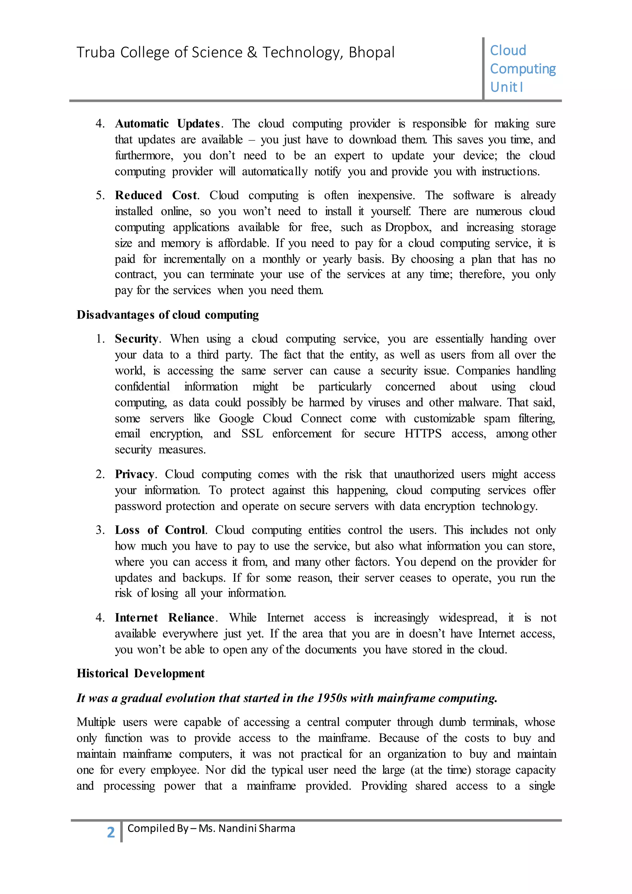 Truba College of Science & Technology, Bhopal Cloud
Computing
UnitI
2 CompiledBy – Ms. Nandini Sharma
4. Automatic Updates. The cloud computing provider is responsible for making sure
that updates are available – you just have to download them. This saves you time, and
furthermore, you don’t need to be an expert to update your device; the cloud
computing provider will automatically notify you and provide you with instructions.
5. Reduced Cost. Cloud computing is often inexpensive. The software is already
installed online, so you won’t need to install it yourself. There are numerous cloud
computing applications available for free, such as Dropbox, and increasing storage
size and memory is affordable. If you need to pay for a cloud computing service, it is
paid for incrementally on a monthly or yearly basis. By choosing a plan that has no
contract, you can terminate your use of the services at any time; therefore, you only
pay for the services when you need them.
Disadvantages of cloud computing
1. Security. When using a cloud computing service, you are essentially handing over
your data to a third party. The fact that the entity, as well as users from all over the
world, is accessing the same server can cause a security issue. Companies handling
confidential information might be particularly concerned about using cloud
computing, as data could possibly be harmed by viruses and other malware. That said,
some servers like Google Cloud Connect come with customizable spam filtering,
email encryption, and SSL enforcement for secure HTTPS access, among other
security measures.
2. Privacy. Cloud computing comes with the risk that unauthorized users might access
your information. To protect against this happening, cloud computing services offer
password protection and operate on secure servers with data encryption technology.
3. Loss of Control. Cloud computing entities control the users. This includes not only
how much you have to pay to use the service, but also what information you can store,
where you can access it from, and many other factors. You depend on the provider for
updates and backups. If for some reason, their server ceases to operate, you run the
risk of losing all your information.
4. Internet Reliance. While Internet access is increasingly widespread, it is not
available everywhere just yet. If the area that you are in doesn’t have Internet access,
you won’t be able to open any of the documents you have stored in the cloud.
Historical Development
It was a gradual evolution that started in the 1950s with mainframe computing.
Multiple users were capable of accessing a central computer through dumb terminals, whose
only function was to provide access to the mainframe. Because of the costs to buy and
maintain mainframe computers, it was not practical for an organization to buy and maintain
one for every employee. Nor did the typical user need the large (at the time) storage capacity
and processing power that a mainframe provided. Providing shared access to a single
 
