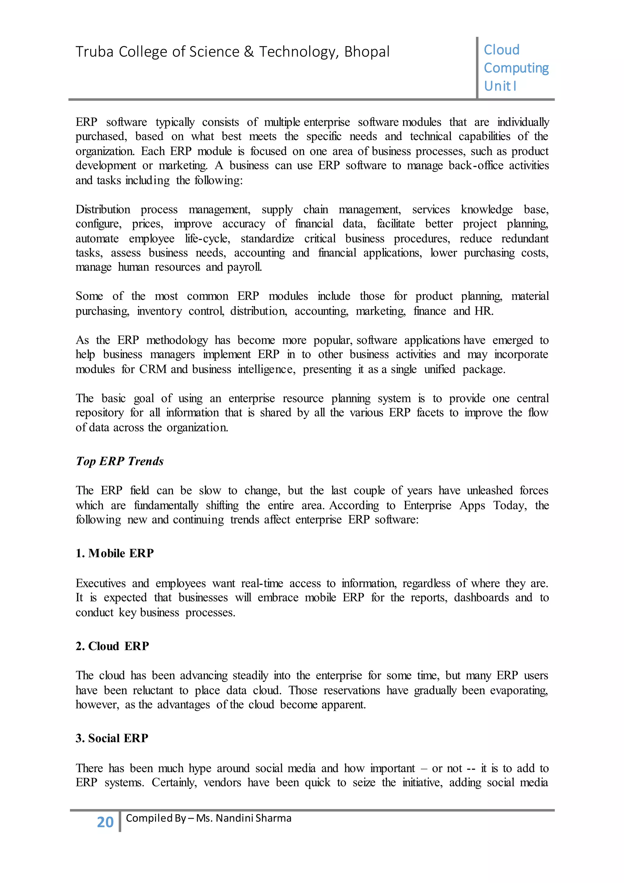 Truba College of Science & Technology, Bhopal Cloud
Computing
UnitI
20 CompiledBy – Ms. Nandini Sharma
ERP software typically consists of multiple enterprise software modules that are individually
purchased, based on what best meets the specific needs and technical capabilities of the
organization. Each ERP module is focused on one area of business processes, such as product
development or marketing. A business can use ERP software to manage back-office activities
and tasks including the following:
Distribution process management, supply chain management, services knowledge base,
configure, prices, improve accuracy of financial data, facilitate better project planning,
automate employee life-cycle, standardize critical business procedures, reduce redundant
tasks, assess business needs, accounting and financial applications, lower purchasing costs,
manage human resources and payroll.
Some of the most common ERP modules include those for product planning, material
purchasing, inventory control, distribution, accounting, marketing, finance and HR.
As the ERP methodology has become more popular, software applications have emerged to
help business managers implement ERP in to other business activities and may incorporate
modules for CRM and business intelligence, presenting it as a single unified package.
The basic goal of using an enterprise resource planning system is to provide one central
repository for all information that is shared by all the various ERP facets to improve the flow
of data across the organization.
Top ERP Trends
The ERP field can be slow to change, but the last couple of years have unleashed forces
which are fundamentally shifting the entire area. According to Enterprise Apps Today, the
following new and continuing trends affect enterprise ERP software:
1. Mobile ERP
Executives and employees want real-time access to information, regardless of where they are.
It is expected that businesses will embrace mobile ERP for the reports, dashboards and to
conduct key business processes.
2. Cloud ERP
The cloud has been advancing steadily into the enterprise for some time, but many ERP users
have been reluctant to place data cloud. Those reservations have gradually been evaporating,
however, as the advantages of the cloud become apparent.
3. Social ERP
There has been much hype around social media and how important – or not -- it is to add to
ERP systems. Certainly, vendors have been quick to seize the initiative, adding social media
 