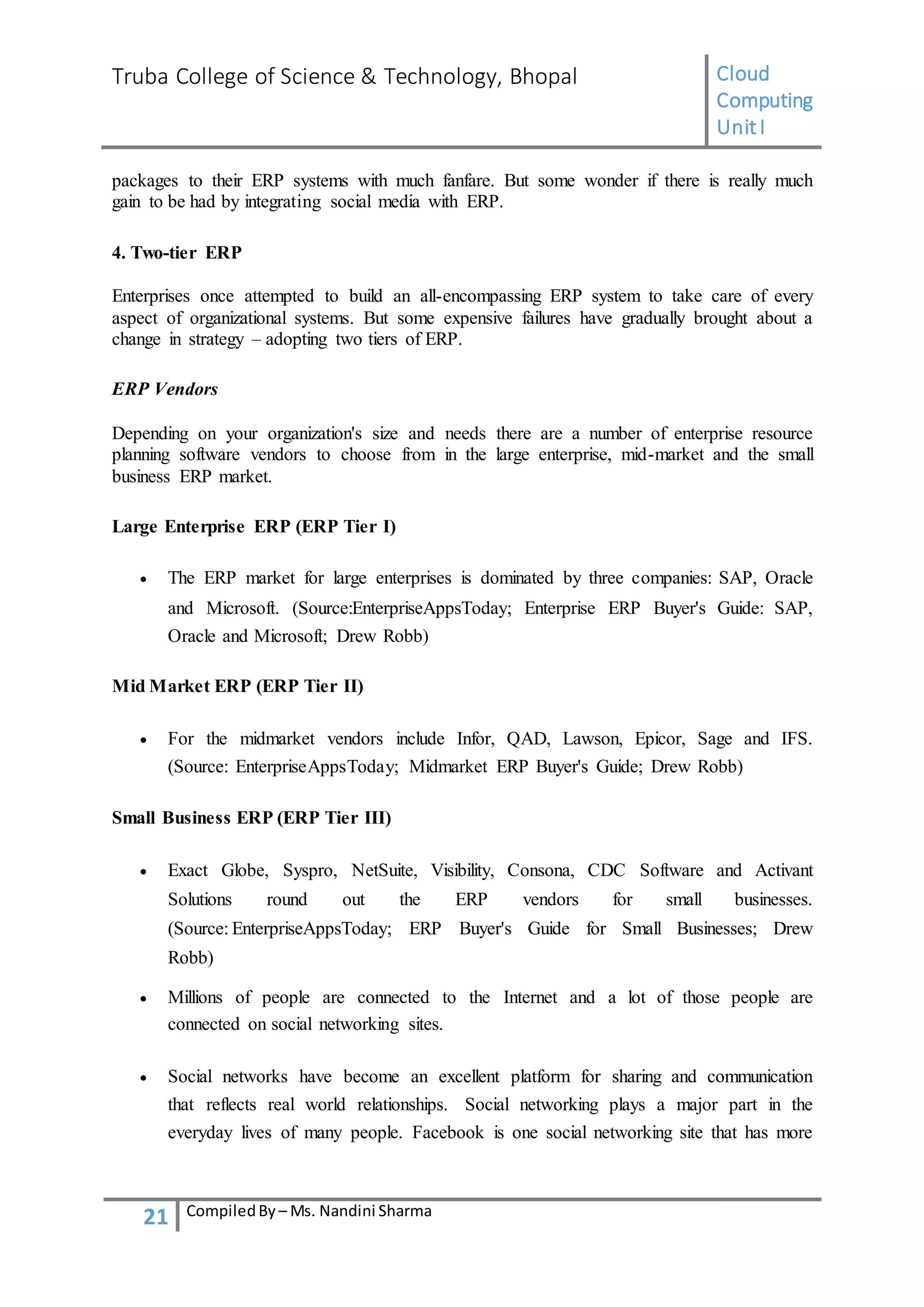 Truba College of Science & Technology, Bhopal Cloud
Computing
UnitI
21 CompiledBy – Ms. Nandini Sharma
packages to their ERP systems with much fanfare. But some wonder if there is really much
gain to be had by integrating social media with ERP.
4. Two-tier ERP
Enterprises once attempted to build an all-encompassing ERP system to take care of every
aspect of organizational systems. But some expensive failures have gradually brought about a
change in strategy – adopting two tiers of ERP.
ERP Vendors
Depending on your organization's size and needs there are a number of enterprise resource
planning software vendors to choose from in the large enterprise, mid-market and the small
business ERP market.
Large Enterprise ERP (ERP Tier I)
 The ERP market for large enterprises is dominated by three companies: SAP, Oracle
and Microsoft. (Source:EnterpriseAppsToday; Enterprise ERP Buyer's Guide: SAP,
Oracle and Microsoft; Drew Robb)
Mid Market ERP (ERP Tier II)
 For the midmarket vendors include Infor, QAD, Lawson, Epicor, Sage and IFS.
(Source: EnterpriseAppsToday; Midmarket ERP Buyer's Guide; Drew Robb)
Small Business ERP (ERP Tier III)
 Exact Globe, Syspro, NetSuite, Visibility, Consona, CDC Software and Activant
Solutions round out the ERP vendors for small businesses.
(Source: EnterpriseAppsToday; ERP Buyer's Guide for Small Businesses; Drew
Robb)
 Millions of people are connected to the Internet and a lot of those people are
connected on social networking sites.
 Social networks have become an excellent platform for sharing and communication
that reflects real world relationships. Social networking plays a major part in the
everyday lives of many people. Facebook is one social networking site that has more
 