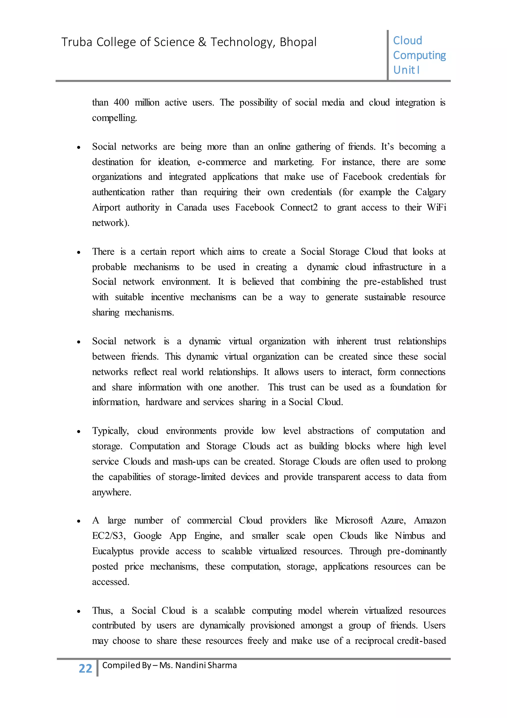 Truba College of Science & Technology, Bhopal Cloud
Computing
UnitI
22 CompiledBy – Ms. Nandini Sharma
than 400 million active users. The possibility of social media and cloud integration is
compelling.
 Social networks are being more than an online gathering of friends. It’s becoming a
destination for ideation, e-commerce and marketing. For instance, there are some
organizations and integrated applications that make use of Facebook credentials for
authentication rather than requiring their own credentials (for example the Calgary
Airport authority in Canada uses Facebook Connect2 to grant access to their WiFi
network).
 There is a certain report which aims to create a Social Storage Cloud that looks at
probable mechanisms to be used in creating a dynamic cloud infrastructure in a
Social network environment. It is believed that combining the pre-established trust
with suitable incentive mechanisms can be a way to generate sustainable resource
sharing mechanisms.
 Social network is a dynamic virtual organization with inherent trust relationships
between friends. This dynamic virtual organization can be created since these social
networks reflect real world relationships. It allows users to interact, form connections
and share information with one another. This trust can be used as a foundation for
information, hardware and services sharing in a Social Cloud.
 Typically, cloud environments provide low level abstractions of computation and
storage. Computation and Storage Clouds act as building blocks where high level
service Clouds and mash-ups can be created. Storage Clouds are often used to prolong
the capabilities of storage-limited devices and provide transparent access to data from
anywhere.
 A large number of commercial Cloud providers like Microsoft Azure, Amazon
EC2/S3, Google App Engine, and smaller scale open Clouds like Nimbus and
Eucalyptus provide access to scalable virtualized resources. Through pre-dominantly
posted price mechanisms, these computation, storage, applications resources can be
accessed.
 Thus, a Social Cloud is a scalable computing model wherein virtualized resources
contributed by users are dynamically provisioned amongst a group of friends. Users
may choose to share these resources freely and make use of a reciprocal credit-based
 
