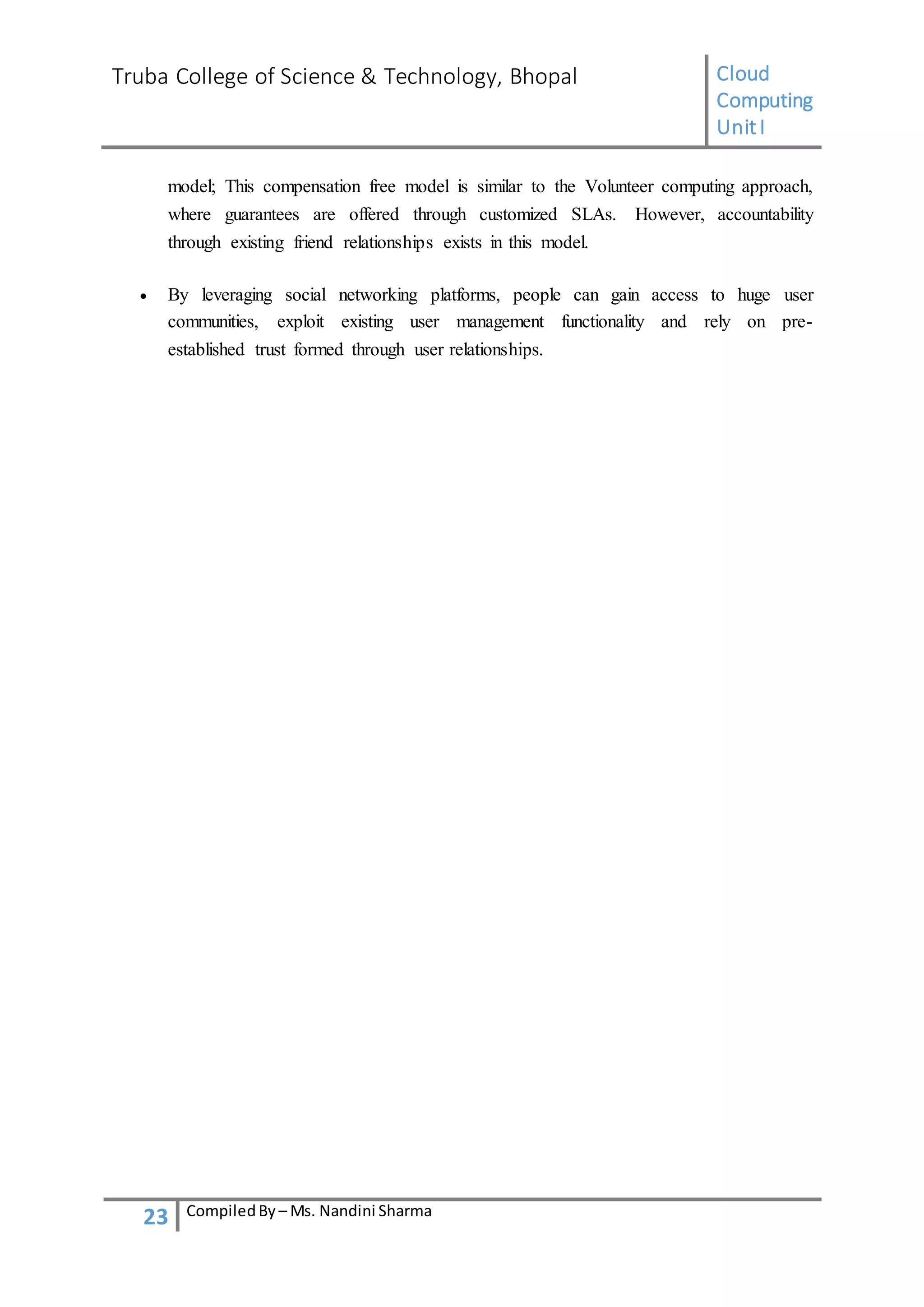 Truba College of Science & Technology, Bhopal Cloud
Computing
UnitI
23 CompiledBy – Ms. Nandini Sharma
model; This compensation free model is similar to the Volunteer computing approach,
where guarantees are offered through customized SLAs. However, accountability
through existing friend relationships exists in this model.
 By leveraging social networking platforms, people can gain access to huge user
communities, exploit existing user management functionality and rely on pre-
established trust formed through user relationships.
 