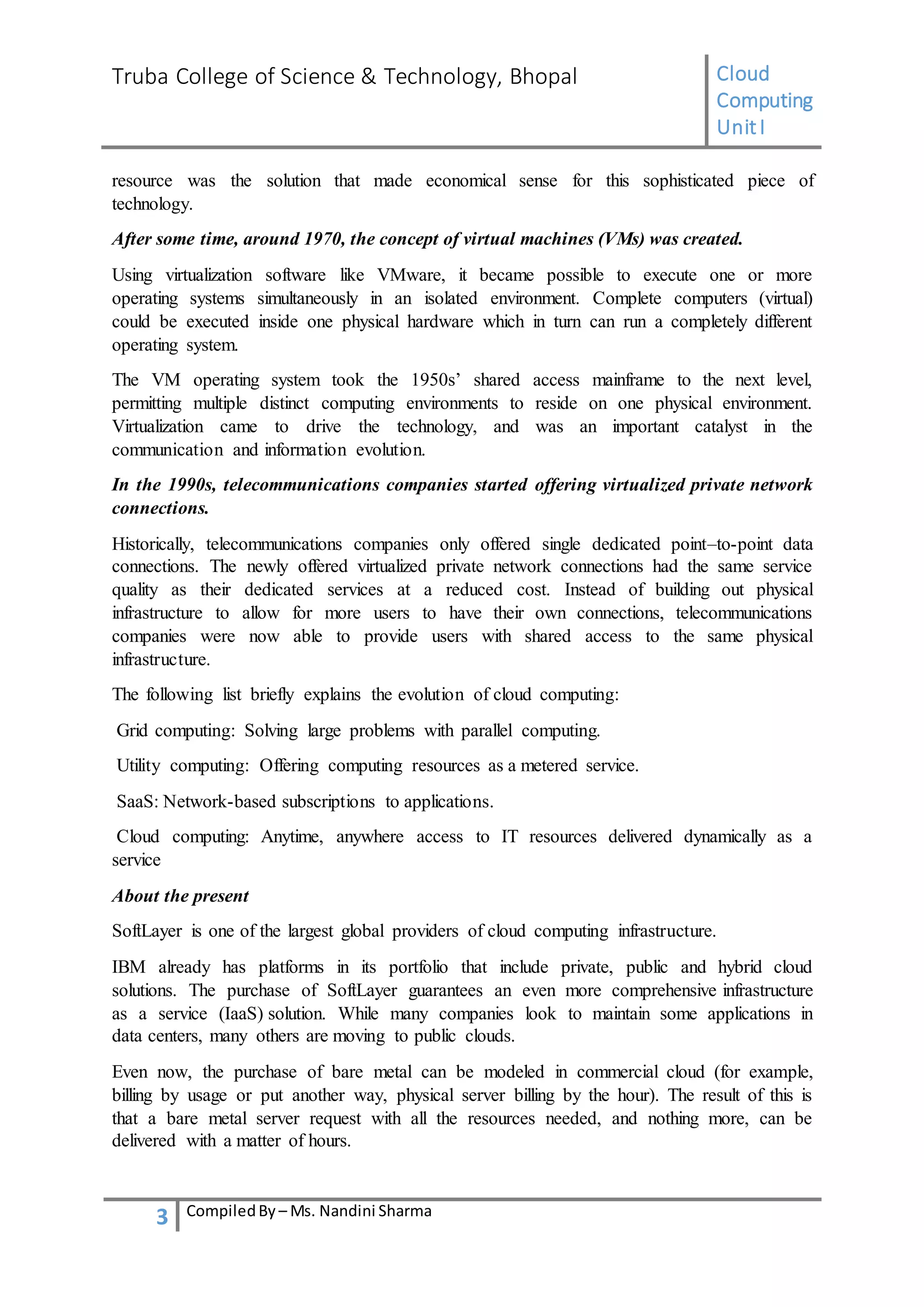 Truba College of Science & Technology, Bhopal Cloud
Computing
UnitI
3 CompiledBy – Ms. Nandini Sharma
resource was the solution that made economical sense for this sophisticated piece of
technology.
After some time, around 1970, the concept of virtual machines (VMs) was created.
Using virtualization software like VMware, it became possible to execute one or more
operating systems simultaneously in an isolated environment. Complete computers (virtual)
could be executed inside one physical hardware which in turn can run a completely different
operating system.
The VM operating system took the 1950s’ shared access mainframe to the next level,
permitting multiple distinct computing environments to reside on one physical environment.
Virtualization came to drive the technology, and was an important catalyst in the
communication and information evolution.
In the 1990s, telecommunications companies started offering virtualized private network
connections.
Historically, telecommunications companies only offered single dedicated point–to-point data
connections. The newly offered virtualized private network connections had the same service
quality as their dedicated services at a reduced cost. Instead of building out physical
infrastructure to allow for more users to have their own connections, telecommunications
companies were now able to provide users with shared access to the same physical
infrastructure.
The following list briefly explains the evolution of cloud computing:
Grid computing: Solving large problems with parallel computing.
Utility computing: Offering computing resources as a metered service.
SaaS: Network-based subscriptions to applications.
Cloud computing: Anytime, anywhere access to IT resources delivered dynamically as a
service
About the present
SoftLayer is one of the largest global providers of cloud computing infrastructure.
IBM already has platforms in its portfolio that include private, public and hybrid cloud
solutions. The purchase of SoftLayer guarantees an even more comprehensive infrastructure
as a service (IaaS) solution. While many companies look to maintain some applications in
data centers, many others are moving to public clouds.
Even now, the purchase of bare metal can be modeled in commercial cloud (for example,
billing by usage or put another way, physical server billing by the hour). The result of this is
that a bare metal server request with all the resources needed, and nothing more, can be
delivered with a matter of hours.
 