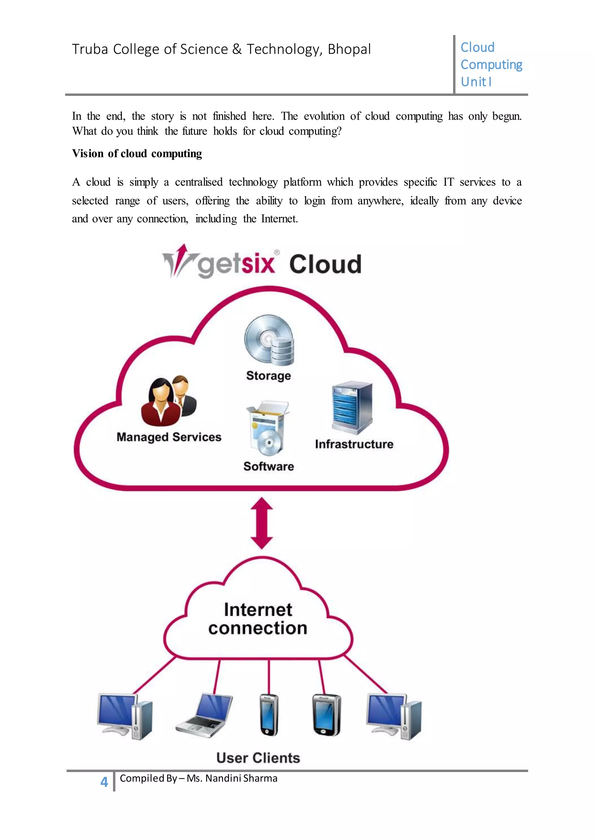 Truba College of Science & Technology, Bhopal Cloud
Computing
UnitI
4 CompiledBy – Ms. Nandini Sharma
In the end, the story is not finished here. The evolution of cloud computing has only begun.
What do you think the future holds for cloud computing?
Vision of cloud computing
A cloud is simply a centralised technology platform which provides specific IT services to a
selected range of users, offering the ability to login from anywhere, ideally from any device
and over any connection, including the Internet.
 