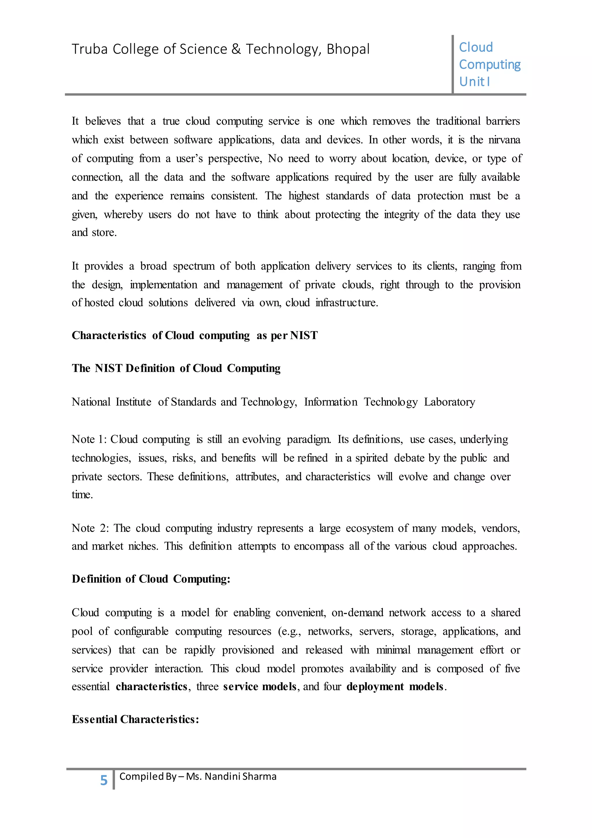 Truba College of Science & Technology, Bhopal Cloud
Computing
UnitI
5 CompiledBy – Ms. Nandini Sharma
It believes that a true cloud computing service is one which removes the traditional barriers
which exist between software applications, data and devices. In other words, it is the nirvana
of computing from a user’s perspective, No need to worry about location, device, or type of
connection, all the data and the software applications required by the user are fully available
and the experience remains consistent. The highest standards of data protection must be a
given, whereby users do not have to think about protecting the integrity of the data they use
and store.
It provides a broad spectrum of both application delivery services to its clients, ranging from
the design, implementation and management of private clouds, right through to the provision
of hosted cloud solutions delivered via own, cloud infrastructure.
Characteristics of Cloud computing as per NIST
The NIST Definition of Cloud Computing
National Institute of Standards and Technology, Information Technology Laboratory
Note 1: Cloud computing is still an evolving paradigm. Its definitions, use cases, underlying
technologies, issues, risks, and benefits will be refined in a spirited debate by the public and
private sectors. These definitions, attributes, and characteristics will evolve and change over
time.
Note 2: The cloud computing industry represents a large ecosystem of many models, vendors,
and market niches. This definition attempts to encompass all of the various cloud approaches.
Definition of Cloud Computing:
Cloud computing is a model for enabling convenient, on-demand network access to a shared
pool of configurable computing resources (e.g., networks, servers, storage, applications, and
services) that can be rapidly provisioned and released with minimal management effort or
service provider interaction. This cloud model promotes availability and is composed of five
essential characteristics, three service models, and four deployment models.
Essential Characteristics:
 
