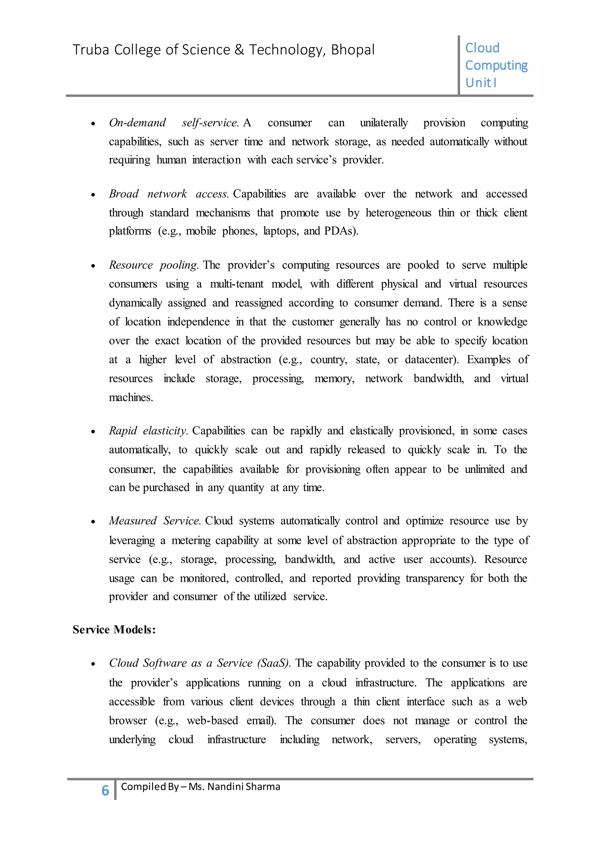 Truba College of Science & Technology, Bhopal Cloud
Computing
UnitI
6 CompiledBy – Ms. Nandini Sharma
 On-demand self-service. A consumer can unilaterally provision computing
capabilities, such as server time and network storage, as needed automatically without
requiring human interaction with each service’s provider.
 Broad network access. Capabilities are available over the network and accessed
through standard mechanisms that promote use by heterogeneous thin or thick client
platforms (e.g., mobile phones, laptops, and PDAs).
 Resource pooling. The provider’s computing resources are pooled to serve multiple
consumers using a multi-tenant model, with different physical and virtual resources
dynamically assigned and reassigned according to consumer demand. There is a sense
of location independence in that the customer generally has no control or knowledge
over the exact location of the provided resources but may be able to specify location
at a higher level of abstraction (e.g., country, state, or datacenter). Examples of
resources include storage, processing, memory, network bandwidth, and virtual
machines.
 Rapid elasticity. Capabilities can be rapidly and elastically provisioned, in some cases
automatically, to quickly scale out and rapidly released to quickly scale in. To the
consumer, the capabilities available for provisioning often appear to be unlimited and
can be purchased in any quantity at any time.
 Measured Service. Cloud systems automatically control and optimize resource use by
leveraging a metering capability at some level of abstraction appropriate to the type of
service (e.g., storage, processing, bandwidth, and active user accounts). Resource
usage can be monitored, controlled, and reported providing transparency for both the
provider and consumer of the utilized service.
Service Models:
 Cloud Software as a Service (SaaS). The capability provided to the consumer is to use
the provider’s applications running on a cloud infrastructure. The applications are
accessible from various client devices through a thin client interface such as a web
browser (e.g., web-based email). The consumer does not manage or control the
underlying cloud infrastructure including network, servers, operating systems,
 