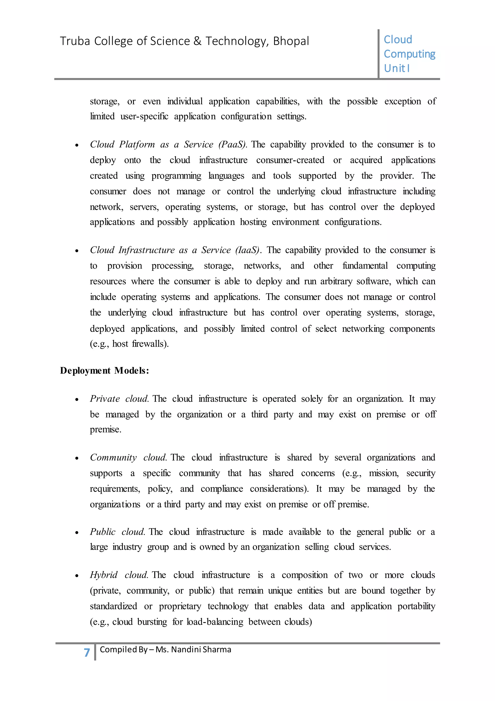 Truba College of Science & Technology, Bhopal Cloud
Computing
UnitI
7 CompiledBy – Ms. Nandini Sharma
storage, or even individual application capabilities, with the possible exception of
limited user-specific application configuration settings.
 Cloud Platform as a Service (PaaS). The capability provided to the consumer is to
deploy onto the cloud infrastructure consumer-created or acquired applications
created using programming languages and tools supported by the provider. The
consumer does not manage or control the underlying cloud infrastructure including
network, servers, operating systems, or storage, but has control over the deployed
applications and possibly application hosting environment configurations.
 Cloud Infrastructure as a Service (IaaS). The capability provided to the consumer is
to provision processing, storage, networks, and other fundamental computing
resources where the consumer is able to deploy and run arbitrary software, which can
include operating systems and applications. The consumer does not manage or control
the underlying cloud infrastructure but has control over operating systems, storage,
deployed applications, and possibly limited control of select networking components
(e.g., host firewalls).
Deployment Models:
 Private cloud. The cloud infrastructure is operated solely for an organization. It may
be managed by the organization or a third party and may exist on premise or off
premise.
 Community cloud. The cloud infrastructure is shared by several organizations and
supports a specific community that has shared concerns (e.g., mission, security
requirements, policy, and compliance considerations). It may be managed by the
organizations or a third party and may exist on premise or off premise.
 Public cloud. The cloud infrastructure is made available to the general public or a
large industry group and is owned by an organization selling cloud services.
 Hybrid cloud. The cloud infrastructure is a composition of two or more clouds
(private, community, or public) that remain unique entities but are bound together by
standardized or proprietary technology that enables data and application portability
(e.g., cloud bursting for load-balancing between clouds)
 