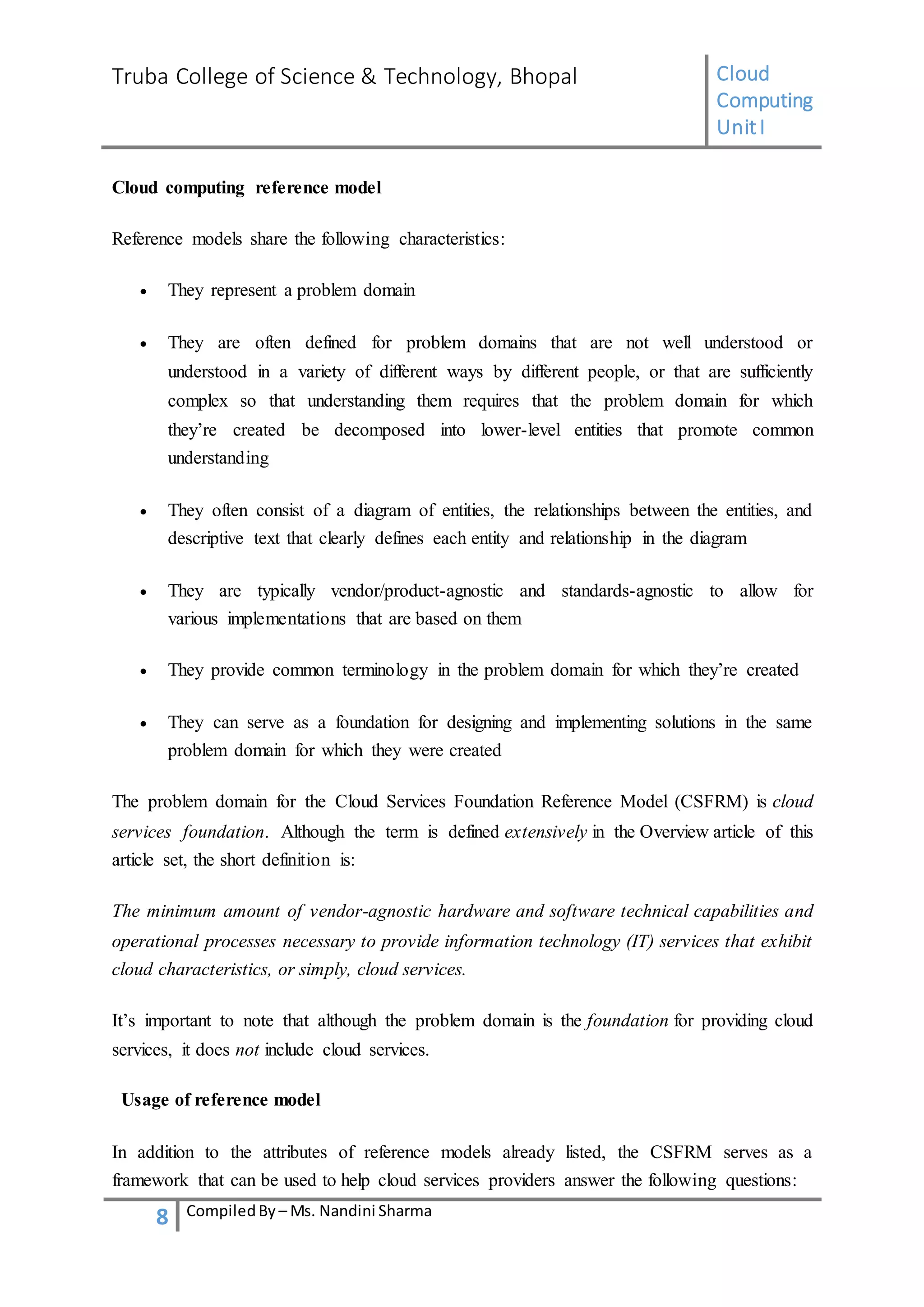 Truba College of Science & Technology, Bhopal Cloud
Computing
UnitI
8 CompiledBy – Ms. Nandini Sharma
Cloud computing reference model
Reference models share the following characteristics:
 They represent a problem domain
 They are often defined for problem domains that are not well understood or
understood in a variety of different ways by different people, or that are sufficiently
complex so that understanding them requires that the problem domain for which
they’re created be decomposed into lower-level entities that promote common
understanding
 They often consist of a diagram of entities, the relationships between the entities, and
descriptive text that clearly defines each entity and relationship in the diagram
 They are typically vendor/product-agnostic and standards-agnostic to allow for
various implementations that are based on them
 They provide common terminology in the problem domain for which they’re created
 They can serve as a foundation for designing and implementing solutions in the same
problem domain for which they were created
The problem domain for the Cloud Services Foundation Reference Model (CSFRM) is cloud
services foundation. Although the term is defined extensively in the Overview article of this
article set, the short definition is:
The minimum amount of vendor-agnostic hardware and software technical capabilities and
operational processes necessary to provide information technology (IT) services that exhibit
cloud characteristics, or simply, cloud services.
It’s important to note that although the problem domain is the foundation for providing cloud
services, it does not include cloud services.
Usage of reference model
In addition to the attributes of reference models already listed, the CSFRM serves as a
framework that can be used to help cloud services providers answer the following questions:
 