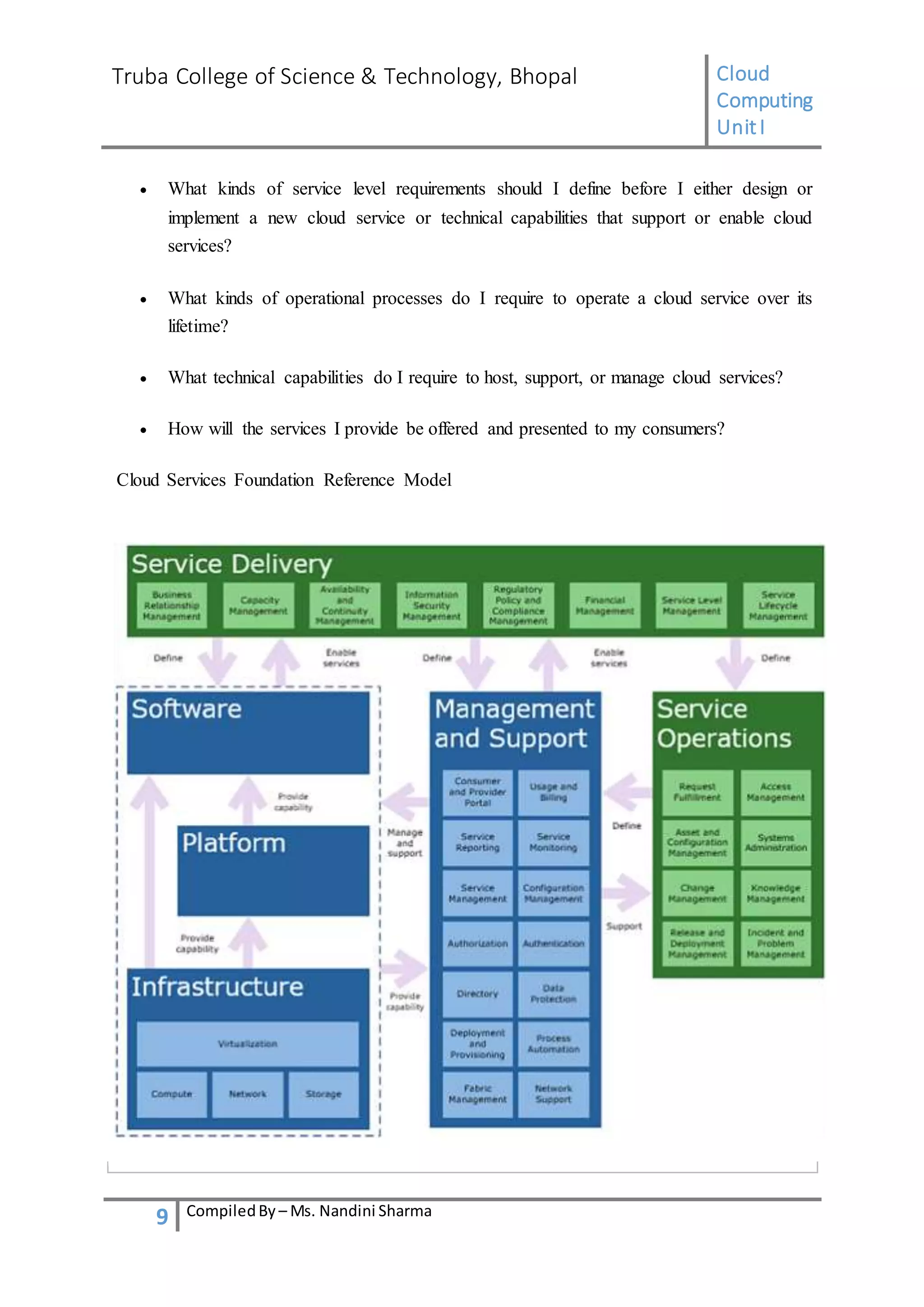 Truba College of Science & Technology, Bhopal Cloud
Computing
UnitI
9 CompiledBy – Ms. Nandini Sharma
 What kinds of service level requirements should I define before I either design or
implement a new cloud service or technical capabilities that support or enable cloud
services?
 What kinds of operational processes do I require to operate a cloud service over its
lifetime?
 What technical capabilities do I require to host, support, or manage cloud services?
 How will the services I provide be offered and presented to my consumers?
Cloud Services Foundation Reference Model
 