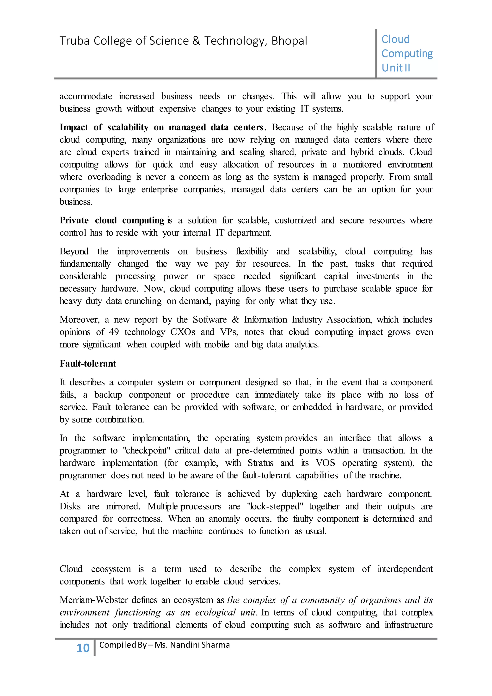 Truba College of Science & Technology, Bhopal Cloud
Computing
UnitII
10 CompiledBy – Ms. Nandini Sharma
accommodate increased business needs or changes. This will allow you to support your
business growth without expensive changes to your existing IT systems.
Impact of scalability on managed data centers. Because of the highly scalable nature of
cloud computing, many organizations are now relying on managed data centers where there
are cloud experts trained in maintaining and scaling shared, private and hybrid clouds. Cloud
computing allows for quick and easy allocation of resources in a monitored environment
where overloading is never a concern as long as the system is managed properly. From small
companies to large enterprise companies, managed data centers can be an option for your
business.
Private cloud computing is a solution for scalable, customized and secure resources where
control has to reside with your internal IT department.
Beyond the improvements on business flexibility and scalability, cloud computing has
fundamentally changed the way we pay for resources. In the past, tasks that required
considerable processing power or space needed significant capital investments in the
necessary hardware. Now, cloud computing allows these users to purchase scalable space for
heavy duty data crunching on demand, paying for only what they use.
Moreover, a new report by the Software & Information Industry Association, which includes
opinions of 49 technology CXOs and VPs, notes that cloud computing impact grows even
more significant when coupled with mobile and big data analytics.
Fault-tolerant
It describes a computer system or component designed so that, in the event that a component
fails, a backup component or procedure can immediately take its place with no loss of
service. Fault tolerance can be provided with software, or embedded in hardware, or provided
by some combination.
In the software implementation, the operating system provides an interface that allows a
programmer to "checkpoint" critical data at pre-determined points within a transaction. In the
hardware implementation (for example, with Stratus and its VOS operating system), the
programmer does not need to be aware of the fault-tolerant capabilities of the machine.
At a hardware level, fault tolerance is achieved by duplexing each hardware component.
Disks are mirrored. Multiple processors are "lock-stepped" together and their outputs are
compared for correctness. When an anomaly occurs, the faulty component is determined and
taken out of service, but the machine continues to function as usual.
Cloud ecosystem is a term used to describe the complex system of interdependent
components that work together to enable cloud services.
Merriam-Webster defines an ecosystem as the complex of a community of organisms and its
environment functioning as an ecological unit. In terms of cloud computing, that complex
includes not only traditional elements of cloud computing such as software and infrastructure
 