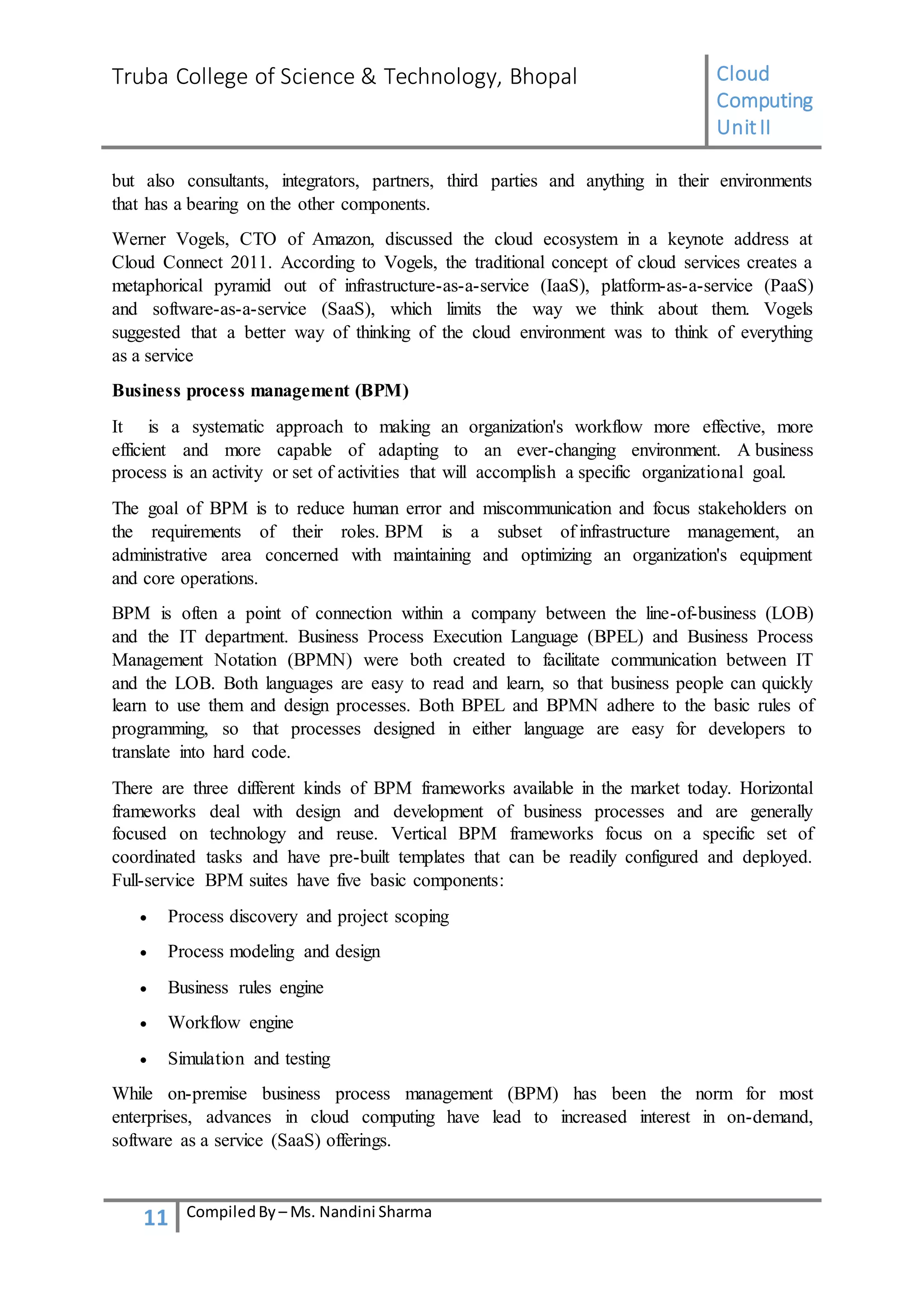 Truba College of Science & Technology, Bhopal Cloud
Computing
UnitII
11 CompiledBy – Ms. Nandini Sharma
but also consultants, integrators, partners, third parties and anything in their environments
that has a bearing on the other components.
Werner Vogels, CTO of Amazon, discussed the cloud ecosystem in a keynote address at
Cloud Connect 2011. According to Vogels, the traditional concept of cloud services creates a
metaphorical pyramid out of infrastructure-as-a-service (IaaS), platform-as-a-service (PaaS)
and software-as-a-service (SaaS), which limits the way we think about them. Vogels
suggested that a better way of thinking of the cloud environment was to think of everything
as a service
Business process management (BPM)
It is a systematic approach to making an organization's workflow more effective, more
efficient and more capable of adapting to an ever-changing environment. A business
process is an activity or set of activities that will accomplish a specific organizational goal.
The goal of BPM is to reduce human error and miscommunication and focus stakeholders on
the requirements of their roles. BPM is a subset of infrastructure management, an
administrative area concerned with maintaining and optimizing an organization's equipment
and core operations.
BPM is often a point of connection within a company between the line-of-business (LOB)
and the IT department. Business Process Execution Language (BPEL) and Business Process
Management Notation (BPMN) were both created to facilitate communication between IT
and the LOB. Both languages are easy to read and learn, so that business people can quickly
learn to use them and design processes. Both BPEL and BPMN adhere to the basic rules of
programming, so that processes designed in either language are easy for developers to
translate into hard code.
There are three different kinds of BPM frameworks available in the market today. Horizontal
frameworks deal with design and development of business processes and are generally
focused on technology and reuse. Vertical BPM frameworks focus on a specific set of
coordinated tasks and have pre-built templates that can be readily configured and deployed.
Full-service BPM suites have five basic components:
 Process discovery and project scoping
 Process modeling and design
 Business rules engine
 Workflow engine
 Simulation and testing
While on-premise business process management (BPM) has been the norm for most
enterprises, advances in cloud computing have lead to increased interest in on-demand,
software as a service (SaaS) offerings.
 
