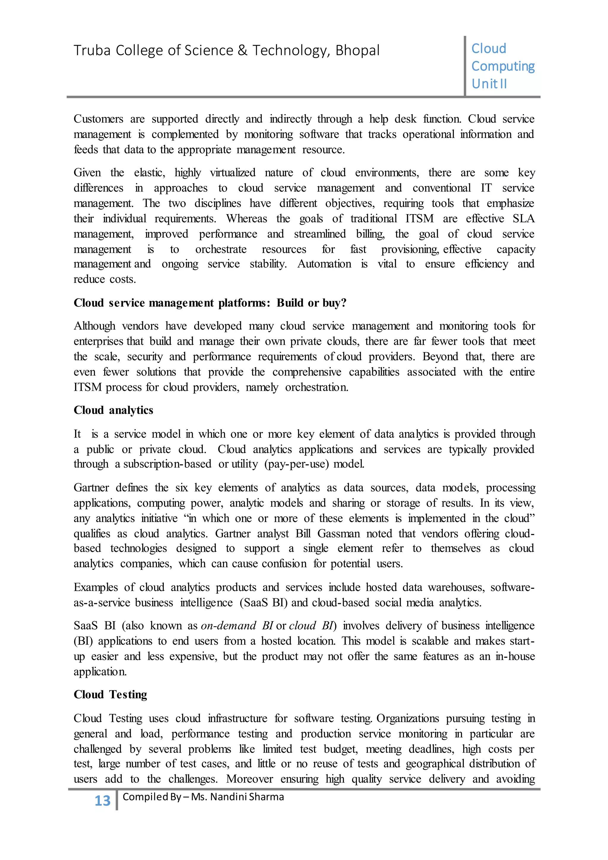 Truba College of Science & Technology, Bhopal Cloud
Computing
UnitII
13 CompiledBy – Ms. Nandini Sharma
Customers are supported directly and indirectly through a help desk function. Cloud service
management is complemented by monitoring software that tracks operational information and
feeds that data to the appropriate management resource.
Given the elastic, highly virtualized nature of cloud environments, there are some key
differences in approaches to cloud service management and conventional IT service
management. The two disciplines have different objectives, requiring tools that emphasize
their individual requirements. Whereas the goals of traditional ITSM are effective SLA
management, improved performance and streamlined billing, the goal of cloud service
management is to orchestrate resources for fast provisioning, effective capacity
management and ongoing service stability. Automation is vital to ensure efficiency and
reduce costs.
Cloud service management platforms: Build or buy?
Although vendors have developed many cloud service management and monitoring tools for
enterprises that build and manage their own private clouds, there are far fewer tools that meet
the scale, security and performance requirements of cloud providers. Beyond that, there are
even fewer solutions that provide the comprehensive capabilities associated with the entire
ITSM process for cloud providers, namely orchestration.
Cloud analytics
It is a service model in which one or more key element of data analytics is provided through
a public or private cloud. Cloud analytics applications and services are typically provided
through a subscription-based or utility (pay-per-use) model.
Gartner defines the six key elements of analytics as data sources, data models, processing
applications, computing power, analytic models and sharing or storage of results. In its view,
any analytics initiative “in which one or more of these elements is implemented in the cloud”
qualifies as cloud analytics. Gartner analyst Bill Gassman noted that vendors offering cloud-
based technologies designed to support a single element refer to themselves as cloud
analytics companies, which can cause confusion for potential users.
Examples of cloud analytics products and services include hosted data warehouses, software-
as-a-service business intelligence (SaaS BI) and cloud-based social media analytics.
SaaS BI (also known as on-demand BI or cloud BI) involves delivery of business intelligence
(BI) applications to end users from a hosted location. This model is scalable and makes start-
up easier and less expensive, but the product may not offer the same features as an in-house
application.
Cloud Testing
Cloud Testing uses cloud infrastructure for software testing. Organizations pursuing testing in
general and load, performance testing and production service monitoring in particular are
challenged by several problems like limited test budget, meeting deadlines, high costs per
test, large number of test cases, and little or no reuse of tests and geographical distribution of
users add to the challenges. Moreover ensuring high quality service delivery and avoiding
 