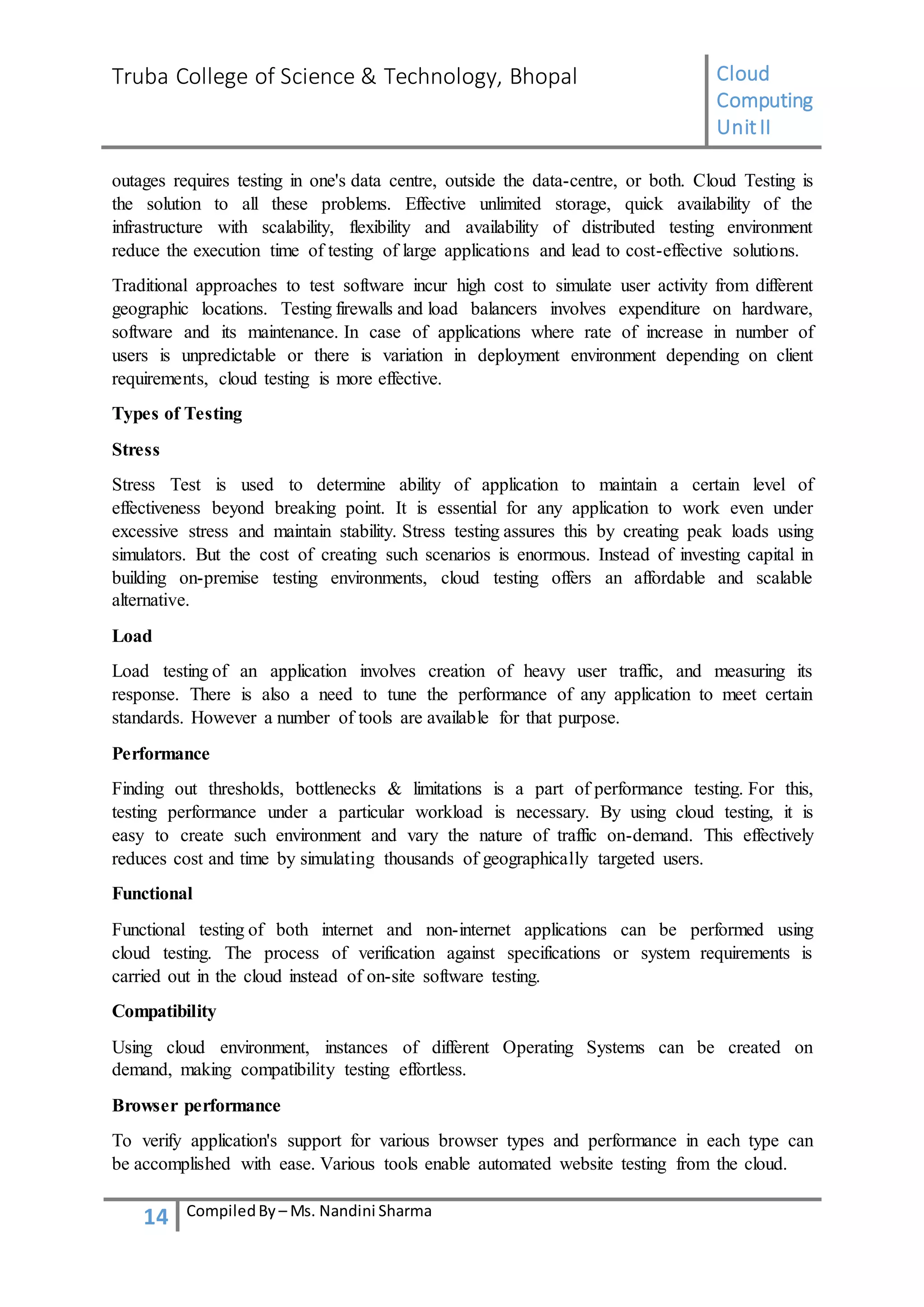 Truba College of Science & Technology, Bhopal Cloud
Computing
UnitII
14 CompiledBy – Ms. Nandini Sharma
outages requires testing in one's data centre, outside the data-centre, or both. Cloud Testing is
the solution to all these problems. Effective unlimited storage, quick availability of the
infrastructure with scalability, flexibility and availability of distributed testing environment
reduce the execution time of testing of large applications and lead to cost-effective solutions.
Traditional approaches to test software incur high cost to simulate user activity from different
geographic locations. Testing firewalls and load balancers involves expenditure on hardware,
software and its maintenance. In case of applications where rate of increase in number of
users is unpredictable or there is variation in deployment environment depending on client
requirements, cloud testing is more effective.
Types of Testing
Stress
Stress Test is used to determine ability of application to maintain a certain level of
effectiveness beyond breaking point. It is essential for any application to work even under
excessive stress and maintain stability. Stress testing assures this by creating peak loads using
simulators. But the cost of creating such scenarios is enormous. Instead of investing capital in
building on-premise testing environments, cloud testing offers an affordable and scalable
alternative.
Load
Load testing of an application involves creation of heavy user traffic, and measuring its
response. There is also a need to tune the performance of any application to meet certain
standards. However a number of tools are available for that purpose.
Performance
Finding out thresholds, bottlenecks & limitations is a part of performance testing. For this,
testing performance under a particular workload is necessary. By using cloud testing, it is
easy to create such environment and vary the nature of traffic on-demand. This effectively
reduces cost and time by simulating thousands of geographically targeted users.
Functional
Functional testing of both internet and non-internet applications can be performed using
cloud testing. The process of verification against specifications or system requirements is
carried out in the cloud instead of on-site software testing.
Compatibility
Using cloud environment, instances of different Operating Systems can be created on
demand, making compatibility testing effortless.
Browser performance
To verify application's support for various browser types and performance in each type can
be accomplished with ease. Various tools enable automated website testing from the cloud.
 