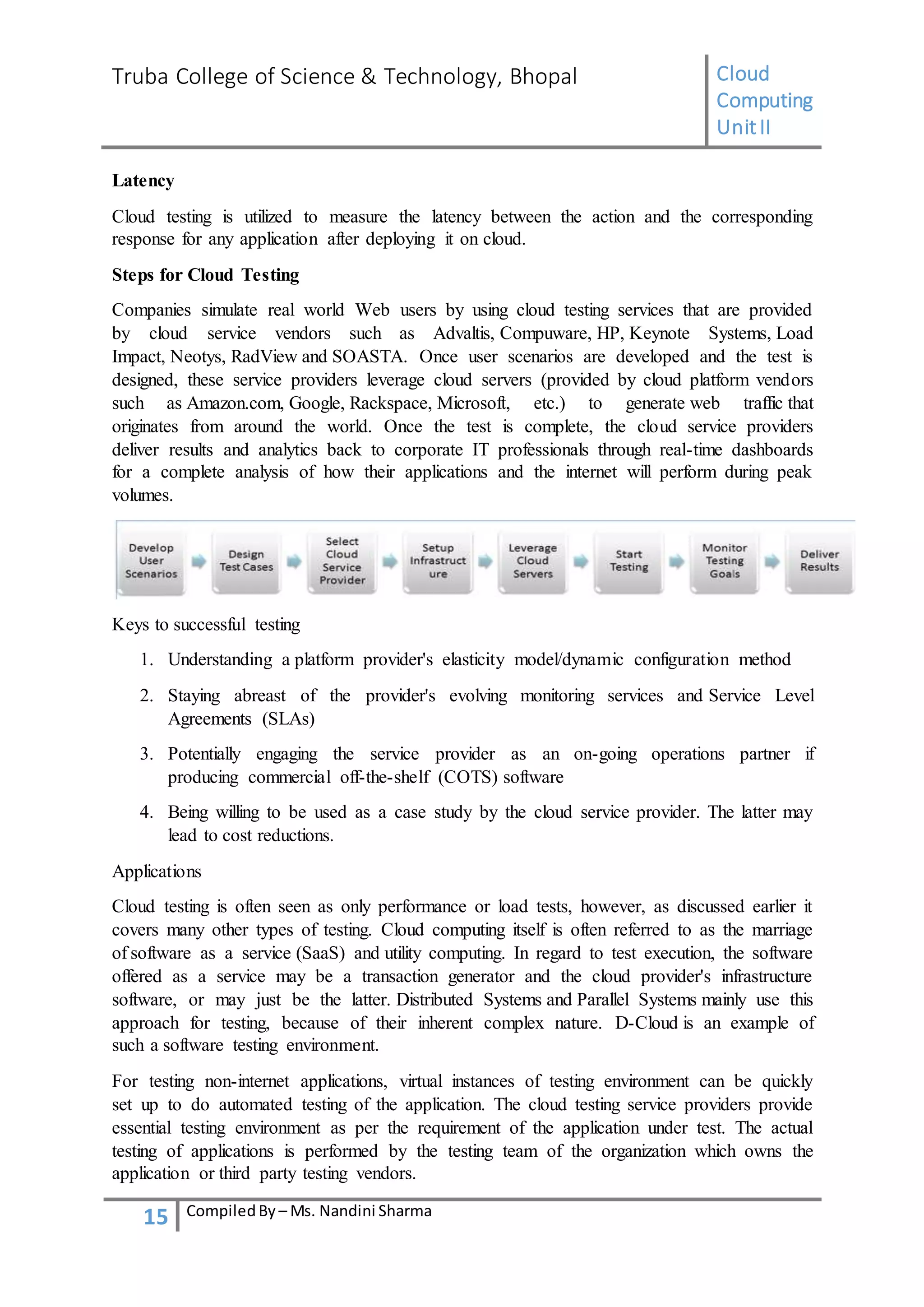 Truba College of Science & Technology, Bhopal Cloud
Computing
UnitII
15 CompiledBy – Ms. Nandini Sharma
Latency
Cloud testing is utilized to measure the latency between the action and the corresponding
response for any application after deploying it on cloud.
Steps for Cloud Testing
Companies simulate real world Web users by using cloud testing services that are provided
by cloud service vendors such as Advaltis, Compuware, HP, Keynote Systems, Load
Impact, Neotys, RadView and SOASTA. Once user scenarios are developed and the test is
designed, these service providers leverage cloud servers (provided by cloud platform vendors
such as Amazon.com, Google, Rackspace, Microsoft, etc.) to generate web traffic that
originates from around the world. Once the test is complete, the cloud service providers
deliver results and analytics back to corporate IT professionals through real-time dashboards
for a complete analysis of how their applications and the internet will perform during peak
volumes.
Keys to successful testing
1. Understanding a platform provider's elasticity model/dynamic configuration method
2. Staying abreast of the provider's evolving monitoring services and Service Level
Agreements (SLAs)
3. Potentially engaging the service provider as an on-going operations partner if
producing commercial off-the-shelf (COTS) software
4. Being willing to be used as a case study by the cloud service provider. The latter may
lead to cost reductions.
Applications
Cloud testing is often seen as only performance or load tests, however, as discussed earlier it
covers many other types of testing. Cloud computing itself is often referred to as the marriage
of software as a service (SaaS) and utility computing. In regard to test execution, the software
offered as a service may be a transaction generator and the cloud provider's infrastructure
software, or may just be the latter. Distributed Systems and Parallel Systems mainly use this
approach for testing, because of their inherent complex nature. D-Cloud is an example of
such a software testing environment.
For testing non-internet applications, virtual instances of testing environment can be quickly
set up to do automated testing of the application. The cloud testing service providers provide
essential testing environment as per the requirement of the application under test. The actual
testing of applications is performed by the testing team of the organization which owns the
application or third party testing vendors.
 
