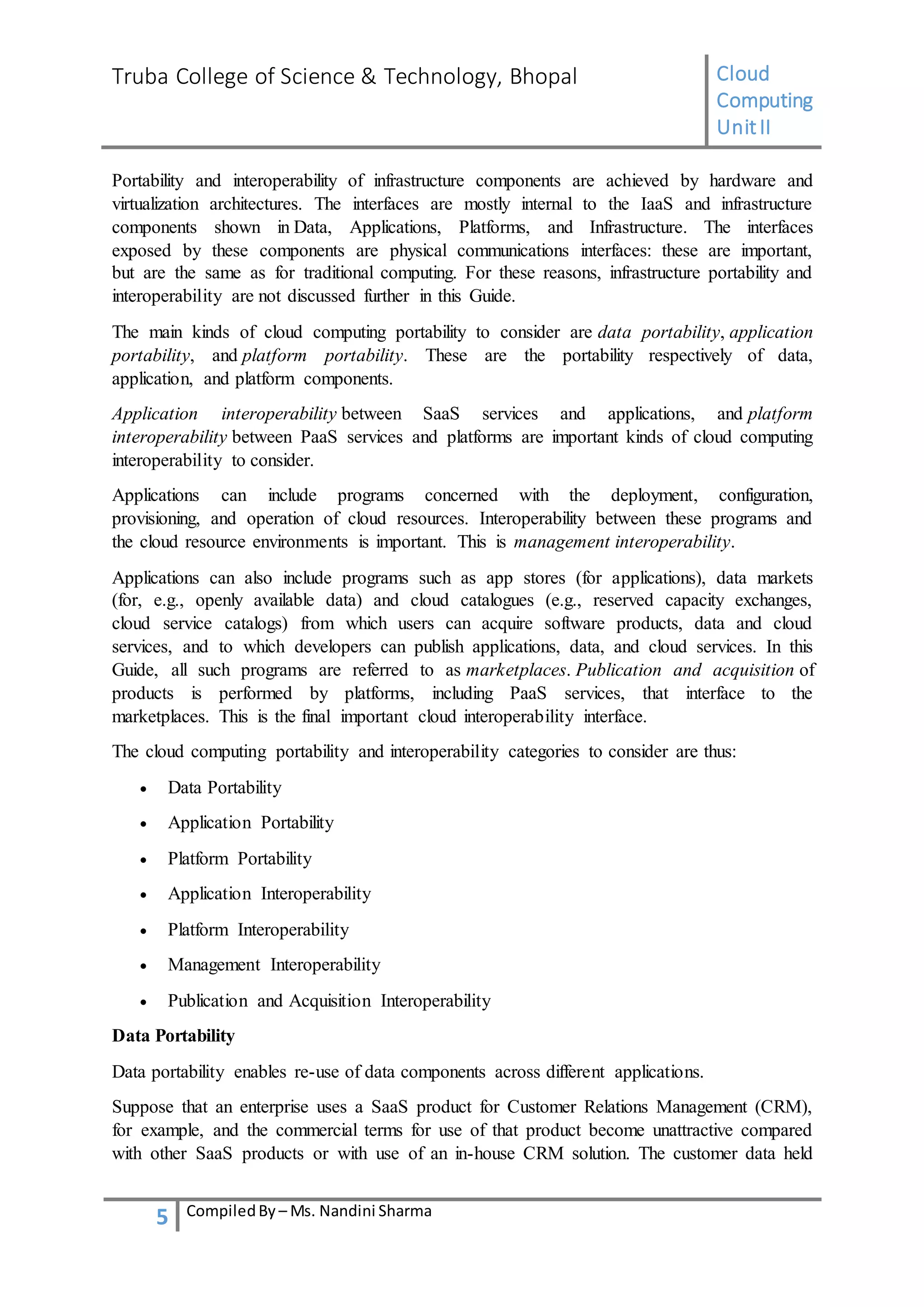 Truba College of Science & Technology, Bhopal Cloud
Computing
UnitII
5 CompiledBy – Ms. Nandini Sharma
Portability and interoperability of infrastructure components are achieved by hardware and
virtualization architectures. The interfaces are mostly internal to the IaaS and infrastructure
components shown in Data, Applications, Platforms, and Infrastructure. The interfaces
exposed by these components are physical communications interfaces: these are important,
but are the same as for traditional computing. For these reasons, infrastructure portability and
interoperability are not discussed further in this Guide.
The main kinds of cloud computing portability to consider are data portability, application
portability, and platform portability. These are the portability respectively of data,
application, and platform components.
Application interoperability between SaaS services and applications, and platform
interoperability between PaaS services and platforms are important kinds of cloud computing
interoperability to consider.
Applications can include programs concerned with the deployment, configuration,
provisioning, and operation of cloud resources. Interoperability between these programs and
the cloud resource environments is important. This is management interoperability.
Applications can also include programs such as app stores (for applications), data markets
(for, e.g., openly available data) and cloud catalogues (e.g., reserved capacity exchanges,
cloud service catalogs) from which users can acquire software products, data and cloud
services, and to which developers can publish applications, data, and cloud services. In this
Guide, all such programs are referred to as marketplaces. Publication and acquisition of
products is performed by platforms, including PaaS services, that interface to the
marketplaces. This is the final important cloud interoperability interface.
The cloud computing portability and interoperability categories to consider are thus:
 Data Portability
 Application Portability
 Platform Portability
 Application Interoperability
 Platform Interoperability
 Management Interoperability
 Publication and Acquisition Interoperability
Data Portability
Data portability enables re-use of data components across different applications.
Suppose that an enterprise uses a SaaS product for Customer Relations Management (CRM),
for example, and the commercial terms for use of that product become unattractive compared
with other SaaS products or with use of an in-house CRM solution. The customer data held
 