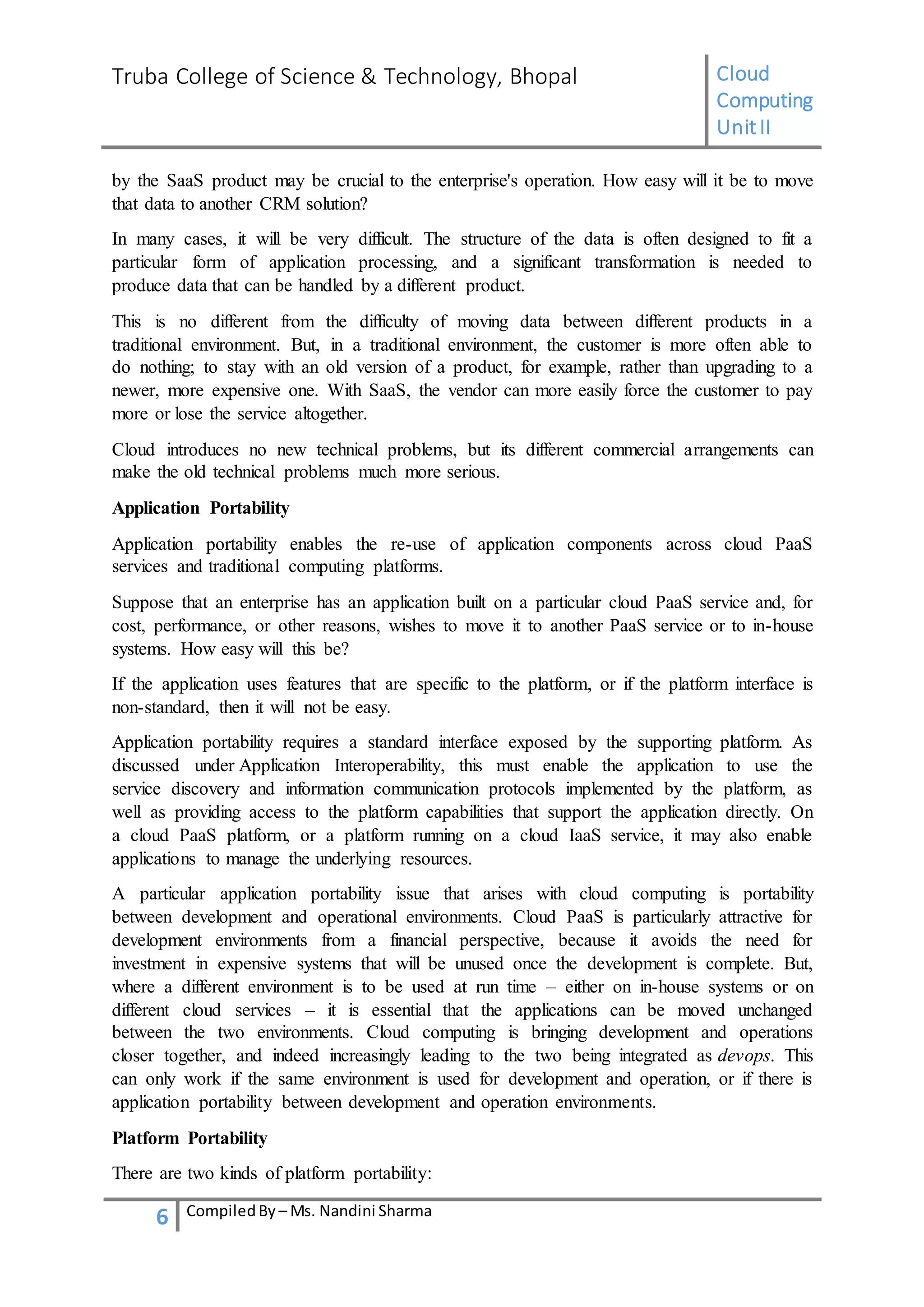 Truba College of Science & Technology, Bhopal Cloud
Computing
UnitII
6 CompiledBy – Ms. Nandini Sharma
by the SaaS product may be crucial to the enterprise's operation. How easy will it be to move
that data to another CRM solution?
In many cases, it will be very difficult. The structure of the data is often designed to fit a
particular form of application processing, and a significant transformation is needed to
produce data that can be handled by a different product.
This is no different from the difficulty of moving data between different products in a
traditional environment. But, in a traditional environment, the customer is more often able to
do nothing; to stay with an old version of a product, for example, rather than upgrading to a
newer, more expensive one. With SaaS, the vendor can more easily force the customer to pay
more or lose the service altogether.
Cloud introduces no new technical problems, but its different commercial arrangements can
make the old technical problems much more serious.
Application Portability
Application portability enables the re-use of application components across cloud PaaS
services and traditional computing platforms.
Suppose that an enterprise has an application built on a particular cloud PaaS service and, for
cost, performance, or other reasons, wishes to move it to another PaaS service or to in-house
systems. How easy will this be?
If the application uses features that are specific to the platform, or if the platform interface is
non-standard, then it will not be easy.
Application portability requires a standard interface exposed by the supporting platform. As
discussed under Application Interoperability, this must enable the application to use the
service discovery and information communication protocols implemented by the platform, as
well as providing access to the platform capabilities that support the application directly. On
a cloud PaaS platform, or a platform running on a cloud IaaS service, it may also enable
applications to manage the underlying resources.
A particular application portability issue that arises with cloud computing is portability
between development and operational environments. Cloud PaaS is particularly attractive for
development environments from a financial perspective, because it avoids the need for
investment in expensive systems that will be unused once the development is complete. But,
where a different environment is to be used at run time – either on in-house systems or on
different cloud services – it is essential that the applications can be moved unchanged
between the two environments. Cloud computing is bringing development and operations
closer together, and indeed increasingly leading to the two being integrated as devops. This
can only work if the same environment is used for development and operation, or if there is
application portability between development and operation environments.
Platform Portability
There are two kinds of platform portability:
 