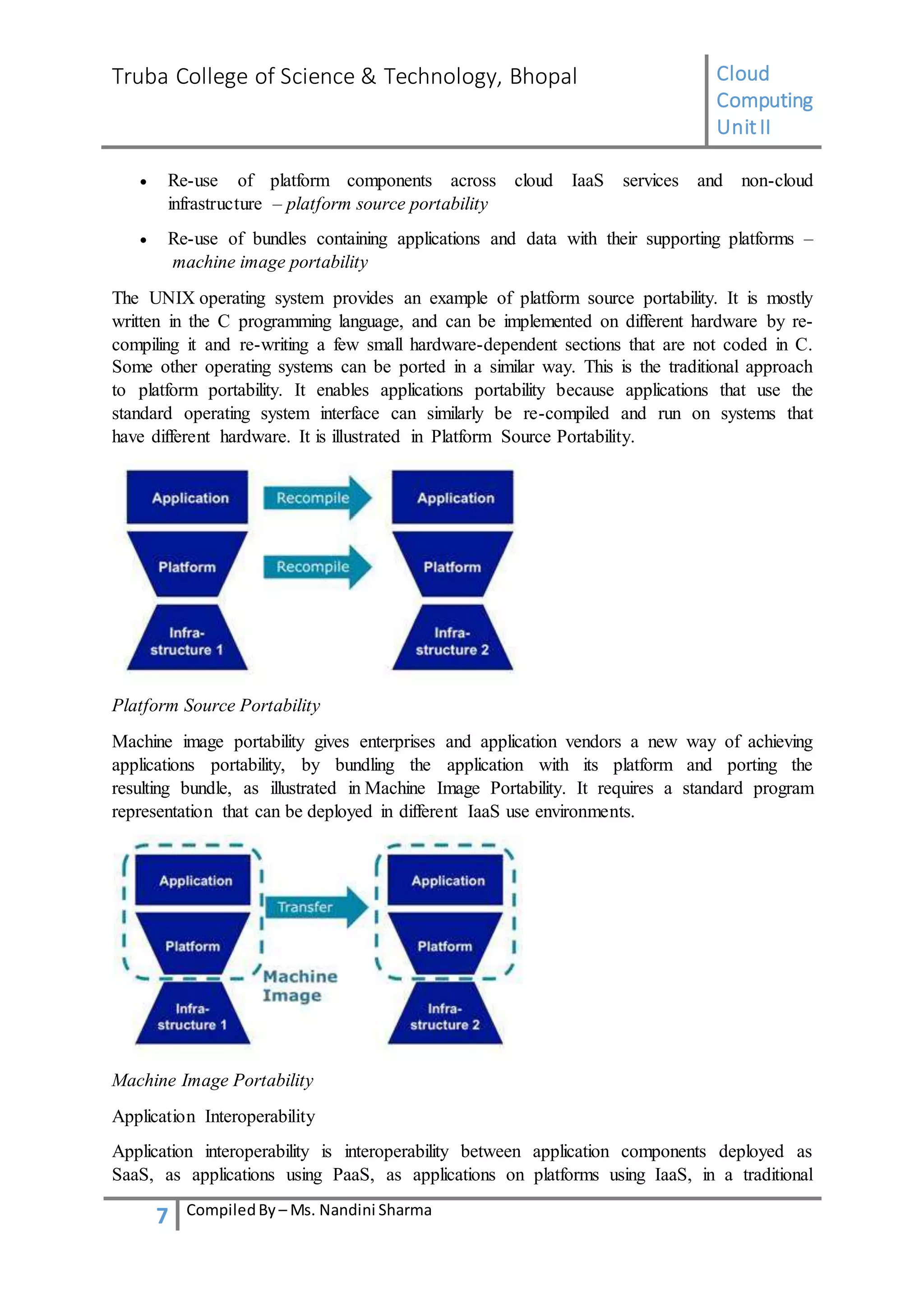 Truba College of Science & Technology, Bhopal Cloud
Computing
UnitII
7 CompiledBy – Ms. Nandini Sharma
 Re-use of platform components across cloud IaaS services and non-cloud
infrastructure – platform source portability
 Re-use of bundles containing applications and data with their supporting platforms –
machine image portability
The UNIX operating system provides an example of platform source portability. It is mostly
written in the C programming language, and can be implemented on different hardware by re-
compiling it and re-writing a few small hardware-dependent sections that are not coded in C.
Some other operating systems can be ported in a similar way. This is the traditional approach
to platform portability. It enables applications portability because applications that use the
standard operating system interface can similarly be re-compiled and run on systems that
have different hardware. It is illustrated in Platform Source Portability.
Platform Source Portability
Machine image portability gives enterprises and application vendors a new way of achieving
applications portability, by bundling the application with its platform and porting the
resulting bundle, as illustrated in Machine Image Portability. It requires a standard program
representation that can be deployed in different IaaS use environments.
Machine Image Portability
Application Interoperability
Application interoperability is interoperability between application components deployed as
SaaS, as applications using PaaS, as applications on platforms using IaaS, in a traditional
 