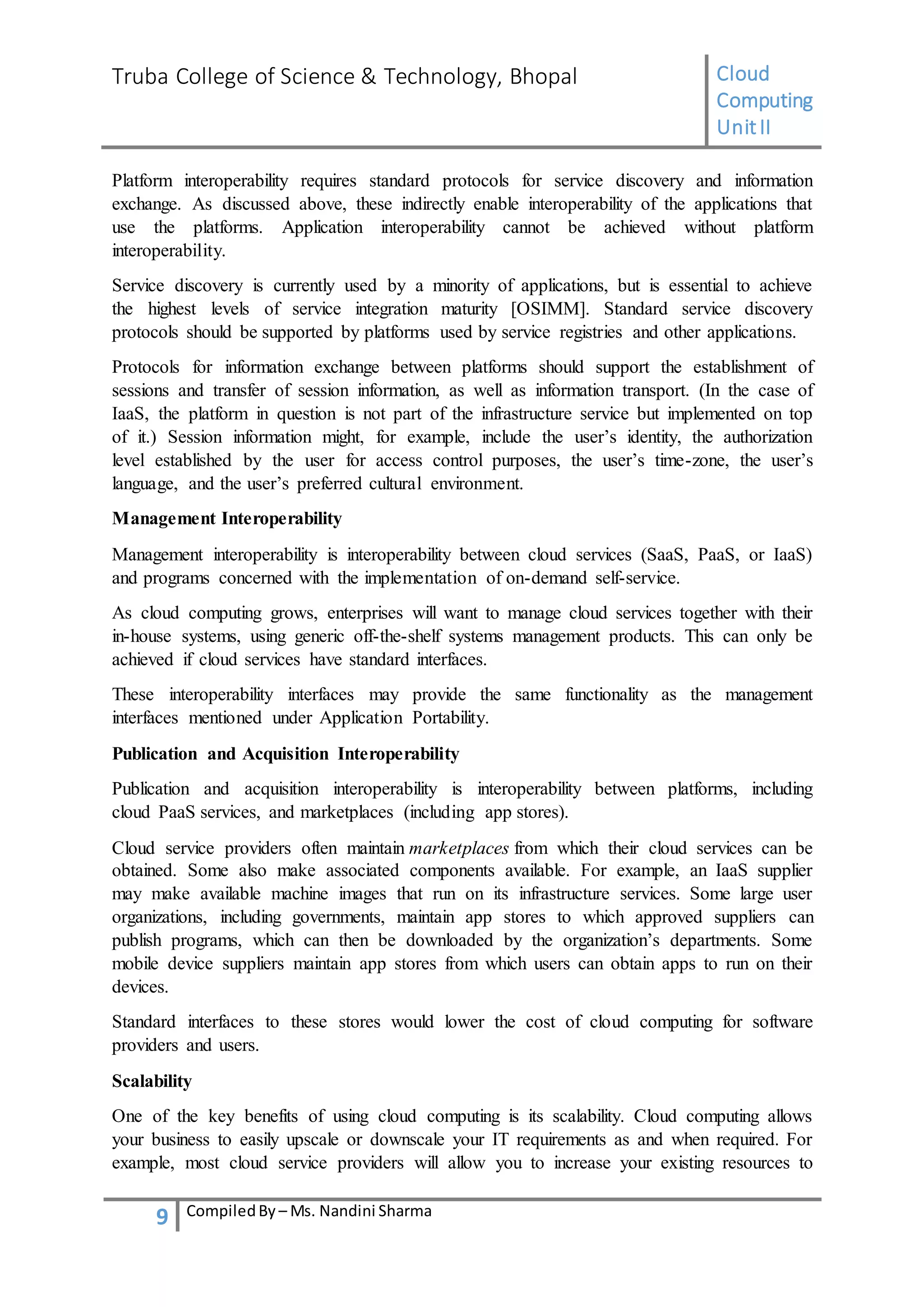 Truba College of Science & Technology, Bhopal Cloud
Computing
UnitII
9 CompiledBy – Ms. Nandini Sharma
Platform interoperability requires standard protocols for service discovery and information
exchange. As discussed above, these indirectly enable interoperability of the applications that
use the platforms. Application interoperability cannot be achieved without platform
interoperability.
Service discovery is currently used by a minority of applications, but is essential to achieve
the highest levels of service integration maturity [OSIMM]. Standard service discovery
protocols should be supported by platforms used by service registries and other applications.
Protocols for information exchange between platforms should support the establishment of
sessions and transfer of session information, as well as information transport. (In the case of
IaaS, the platform in question is not part of the infrastructure service but implemented on top
of it.) Session information might, for example, include the user’s identity, the authorization
level established by the user for access control purposes, the user’s time-zone, the user’s
language, and the user’s preferred cultural environment.
Management Interoperability
Management interoperability is interoperability between cloud services (SaaS, PaaS, or IaaS)
and programs concerned with the implementation of on-demand self-service.
As cloud computing grows, enterprises will want to manage cloud services together with their
in-house systems, using generic off-the-shelf systems management products. This can only be
achieved if cloud services have standard interfaces.
These interoperability interfaces may provide the same functionality as the management
interfaces mentioned under Application Portability.
Publication and Acquisition Interoperability
Publication and acquisition interoperability is interoperability between platforms, including
cloud PaaS services, and marketplaces (including app stores).
Cloud service providers often maintain marketplaces from which their cloud services can be
obtained. Some also make associated components available. For example, an IaaS supplier
may make available machine images that run on its infrastructure services. Some large user
organizations, including governments, maintain app stores to which approved suppliers can
publish programs, which can then be downloaded by the organization’s departments. Some
mobile device suppliers maintain app stores from which users can obtain apps to run on their
devices.
Standard interfaces to these stores would lower the cost of cloud computing for software
providers and users.
Scalability
One of the key benefits of using cloud computing is its scalability. Cloud computing allows
your business to easily upscale or downscale your IT requirements as and when required. For
example, most cloud service providers will allow you to increase your existing resources to
 