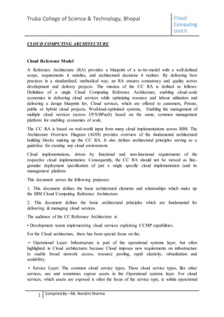 Truba College of Science & Technology, Bhopal Cloud
Computing
UnitII
1 CompiledBy – Ms. Nandini Sharma
CLOUD COMPUTING ARCHITECTURE
Cloud Reference Model
A Reference Architecture (RA) provides a blueprint of a to-be-model with a well-defined
scope, requirements it satisfies, and architectural decisions it realizes. By delivering best
practices in a standardized, methodical way, an RA ensures consistency and quality across
development and delivery projects. The mission of the CC RA is defined as follows:
Definition of a single Cloud Computing Reference Architecture, enabling cloud-scale
economics in delivering cloud services while optimizing resource and labour utilization and
delivering a design blueprint for, Cloud services, which are offered to customers, Private,
public or hybrid cloud projects, Workload-optimized systems, Enabling the management of
multiple cloud services (across I/P/S/BPaaS) based on the same, common management
platform for enabling economies of scale.
The CC RA is based on real-world input from many cloud implementations across IBM. The
Architecture Overview Diagram (AOD) provides overview of the fundamental architectural
building blocks making up the CC RA. It also defines architectural principles serving as a
guideline for creating any cloud environment.
Cloud implementations, driven by functional and non-functional requirements of the
respective cloud implementation. Consequently, the CC RA should not be viewed as fine-
granular deployment specification of just a single specific cloud implementation (and its
management platform
This document serves the following purposes:
1. This document defines the basic architectural elements and relationships which make up
the IBM Cloud Computing Reference Architecture.
2. This document defines the basic architectural principles which are fundamental for
delivering & managing cloud services.
The audience of the CC Reference Architecture is:
• Development teams implementing cloud services exploiting CCMP capabilities.
For the Cloud architecture, there has been special focus on the:
• Operational Layer: Infrastructure is part of the operational systems layer, but often
highlighted in Cloud architectures because Cloud imposes new requirements on infrastructure
to enable broad network access, resource pooling, rapid elasticity, virtualization and
scalability.
• Service Layer: The common cloud service types, These cloud service types, like other
services, use and sometimes expose assets in the Operational systems layer. For cloud
services, which assets are exposed is often the focus of the service type, ie within operational
 
