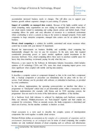 Truba College of Science & Technology, Bhopal Cloud
Computing
UnitII
10 CompiledBy – Ms. Nandini Sharma
accommodate increased business needs or changes. This will allow you to support your
business growth without expensive changes to your existing IT systems.
Impact of scalability on managed data centers. Because of the highly scalable nature of
cloud computing, many organizations are now relying on managed data centers where there
are cloud experts trained in maintaining and scaling shared, private and hybrid clouds. Cloud
computing allows for quick and easy allocation of resources in a monitored environment
where overloading is never a concern as long as the system is managed properly. From small
companies to large enterprise companies, managed data centers can be an option for your
business.
Private cloud computing is a solution for scalable, customized and secure resources where
control has to reside with your internal IT department.
Beyond the improvements on business flexibility and scalability, cloud computing has
fundamentally changed the way we pay for resources. In the past, tasks that required
considerable processing power or space needed significant capital investments in the
necessary hardware. Now, cloud computing allows these users to purchase scalable space for
heavy duty data crunching on demand, paying for only what they use.
Moreover, a new report by the Software & Information Industry Association, which includes
opinions of 49 technology CXOs and VPs, notes that cloud computing impact grows even
more significant when coupled with mobile and big data analytics.
Fault-tolerant
It describes a computer system or component designed so that, in the event that a component
fails, a backup component or procedure can immediately take its place with no loss of
service. Fault tolerance can be provided with software, or embedded in hardware, or provided
by some combination.
In the software implementation, the operating system provides an interface that allows a
programmer to "checkpoint" critical data at pre-determined points within a transaction. In the
hardware implementation (for example, with Stratus and its VOS operating system), the
programmer does not need to be aware of the fault-tolerant capabilities of the machine.
At a hardware level, fault tolerance is achieved by duplexing each hardware component.
Disks are mirrored. Multiple processors are "lock-stepped" together and their outputs are
compared for correctness. When an anomaly occurs, the faulty component is determined and
taken out of service, but the machine continues to function as usual.
Cloud ecosystem is a term used to describe the complex system of interdependent
components that work together to enable cloud services.
Merriam-Webster defines an ecosystem as the complex of a community of organisms and its
environment functioning as an ecological unit. In terms of cloud computing, that complex
includes not only traditional elements of cloud computing such as software and infrastructure
 