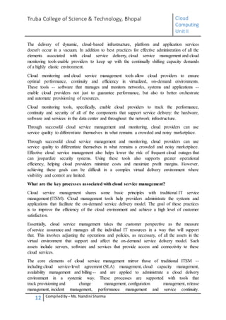 Truba College of Science & Technology, Bhopal Cloud
Computing
UnitII
12 CompiledBy – Ms. Nandini Sharma
The delivery of dynamic, cloud-based infrastructure, platform and application services
doesn't occur in a vacuum. In addition to best practices for effective administration of all the
elements associated with cloud service delivery, cloud service management and cloud
monitoring tools enable providers to keep up with the continually shifting capacity demands
of a highly elastic environment.
Cloud monitoring and cloud service management tools allow cloud providers to ensure
optimal performance, continuity and efficiency in virtualized, on-demand environments.
These tools -- software that manages and monitors networks, systems and applications --
enable cloud providers not just to guarantee performance, but also to better orchestrate
and automate provisioning of resources.
Cloud monitoring tools, specifically, enable cloud providers to track the performance,
continuity and security of all of the components that support service delivery: the hardware,
software and services in the data center and throughout the network infrastructure.
Through successful cloud service management and monitoring, cloud providers can use
service quality to differentiate themselves in what remains a crowded and noisy marketplace.
Through successful cloud service management and monitoring, cloud providers can use
service quality to differentiate themselves in what remains a crowded and noisy marketplace.
Effective cloud service management also helps lower the risk of frequent cloud outages that
can jeopardize security systems. Using these tools also supports greater operational
efficiency, helping cloud providers minimize costs and maximize profit margins. However,
achieving these goals can be difficult in a complex virtual delivery environment where
visibility and control are limited.
What are the key processes associated with cloud service management?
Cloud service management shares some basic principles with traditional IT service
management (ITSM). Cloud management tools help providers administrate the systems and
applications that facilitate the on-demand service delivery model. The goal of these practices
is to improve the efficiency of the cloud environment and achieve a high level of customer
satisfaction.
Essentially, cloud service management takes the customer perspective as the measure
of service assurance and manages all the individual IT resources in a way that will support
that. This involves adjusting the operations and policies, as necessary, of all the assets in the
virtual environment that support and affect the on-demand service delivery model. Such
assets include servers, software and services that provide access and connectivity to these
cloud services.
The core elements of cloud service management mirror those of traditional ITSM --
including cloud service-level agreement (SLA) management, cloud capacity management,
availability management and billing -- and are applied to administrate a cloud delivery
environment in a systemic way. These processes are supported with tools that
track provisioning and change management, configuration management, release
management, incident management, performance management and service continuity.
 