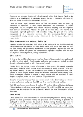 Truba College of Science & Technology, Bhopal Cloud
Computing
UnitII
13 CompiledBy – Ms. Nandini Sharma
Customers are supported directly and indirectly through a help desk function. Cloud service
management is complemented by monitoring software that tracks operational information and
feeds that data to the appropriate management resource.
Given the elastic, highly virtualized nature of cloud environments, there are some key
differences in approaches to cloud service management and conventional IT service
management. The two disciplines have different objectives, requiring tools that emphasize
their individual requirements. Whereas the goals of traditional ITSM are effective SLA
management, improved performance and streamlined billing, the goal of cloud service
management is to orchestrate resources for fast provisioning, effective capacity
management and ongoing service stability. Automation is vital to ensure efficiency and
reduce costs.
Cloud service management platforms: Build or buy?
Although vendors have developed many cloud service management and monitoring tools for
enterprises that build and manage their own private clouds, there are far fewer tools that meet
the scale, security and performance requirements of cloud providers. Beyond that, there are
even fewer solutions that provide the comprehensive capabilities associated with the entire
ITSM process for cloud providers, namely orchestration.
Cloud analytics
It is a service model in which one or more key element of data analytics is provided through
a public or private cloud. Cloud analytics applications and services are typically provided
through a subscription-based or utility (pay-per-use) model.
Gartner defines the six key elements of analytics as data sources, data models, processing
applications, computing power, analytic models and sharing or storage of results. In its view,
any analytics initiative “in which one or more of these elements is implemented in the cloud”
qualifies as cloud analytics. Gartner analyst Bill Gassman noted that vendors offering cloud-
based technologies designed to support a single element refer to themselves as cloud
analytics companies, which can cause confusion for potential users.
Examples of cloud analytics products and services include hosted data warehouses, software-
as-a-service business intelligence (SaaS BI) and cloud-based social media analytics.
SaaS BI (also known as on-demand BI or cloud BI) involves delivery of business intelligence
(BI) applications to end users from a hosted location. This model is scalable and makes start-
up easier and less expensive, but the product may not offer the same features as an in-house
application.
Cloud Testing
Cloud Testing uses cloud infrastructure for software testing. Organizations pursuing testing in
general and load, performance testing and production service monitoring in particular are
challenged by several problems like limited test budget, meeting deadlines, high costs per
test, large number of test cases, and little or no reuse of tests and geographical distribution of
users add to the challenges. Moreover ensuring high quality service delivery and avoiding
 